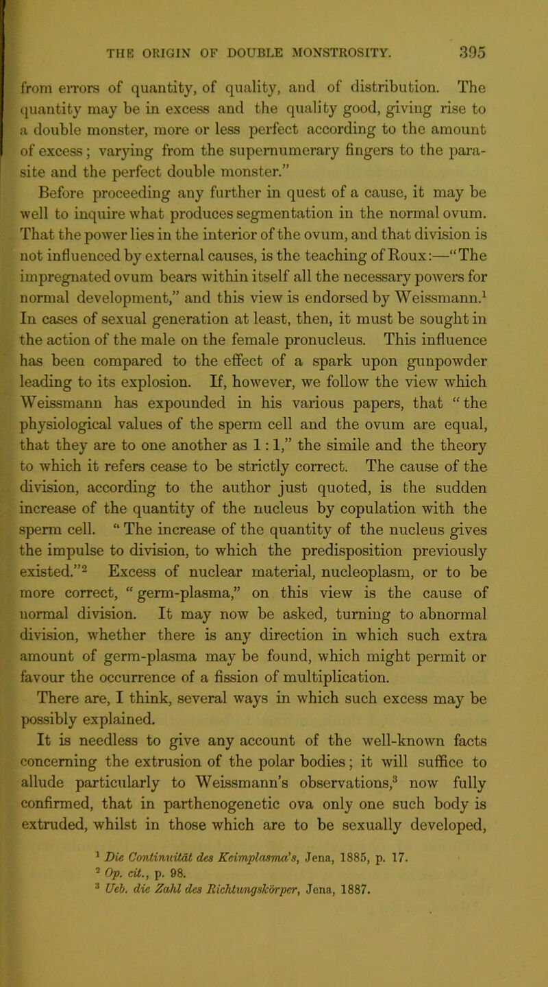 from eiTors of quantity, of quality, and of distribution. The cjuantity may be in excess and the quality good, giving rise to a double monster, more or less perfect according to the amount of excess; varying from the supernumerary fingers to the para- site and the perfect double monster.” Before proceeding any further in quest of a cause, it may be well to inquire what produces segmentation in the normal ovum. That the power lies in the interior of the ovum, and that division is not influenced by external causes, is the teaching of Eoux:—“The impregnated ovum bears Avithin itself all the necessary poAvers for normal development,” and this vieAv is endorsed by Weissmann.^ In cases of sexual generation at least, then, it must be sought in the action of the male on the female pronucleus. This influence has been compared to the effect of a spark upon gunpowder leading to its explosion. If, hoAvever, we follow the view which Weissmann has expounded in his various papers, that “the physiological values of the sperm cell and the ovum are equal, that they are to one another as 1:1,” the simile and the theory to which it refers cease to be strictly correct. The cause of the division, according to the author just quoted, is the sudden increase of the quantity of the nucleus by copulation Avith the sperm cell. “ The increase of the quantity of the nucleus gives the impulse to division, to which the predisposition previously existed.” 2 Excess of nuclear material, nucleoplasm, or to be more correct, “ germ-plasma,” on this view is the cause of normal diAosion. It may now be asked, turning to abnormal division, whether there is any direction in Avhich such extra amount of germ-plasma may be found, which might permit or favour the occurrence of a fission of multiplication. There are, I think, several ways in Avhich such excess may be possibly explained. It is needless to give any account of the well-known facts concerning the extrusion of the polar bodies; it Avill suffice to allude particularly to Weissmann’s observations,^ now fully confirmed, that in parthenogenetic ova only one such body is extruded, whilst in those which are to be sexually developed, ^ Die Continuitat des Keimplasma’s, Jena, 1885, p. 17. * Op. cU., p. 98. ® Ueb. die Zahl des Richtungsk’&rper, Jena, 1887.