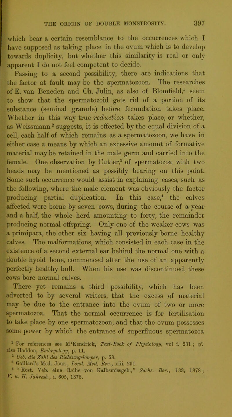 which bear a certain resemblance to the occurrences which I have supposed as taking place in the ovum which is to develop towards duplicity, but whether this similarity is real or only apparent I do not feel competent to decide. Passing to a second possibility, there are indications that the factor at fault may be the spermatozoon. The researches of E. van Beneden and Ch. Julin, as also of Blomfield,^ seem to show that the spermatozoid gets rid of a portion of its substance (seminal granule) before fecundation takes place. Whether in this way true reduction takes place, or whether, as Weissmann^ suggests, it is effected by the equal division of a cell, each half of which remains as a spermatozoon, we have in either case a means by which an excessive amount of formative material maybe retained in the male germ and carried into the female. One observation by Cutter,® of spermatozoa with two heads may be mentioned as possibly bearing on this point. Some such occurrence would assist in explaining cases, such as the following, where the male element was obviously the factor producing partial duplication. In this case,* the calves affected were borne by seven cows, during the course of a year and a half, the whole herd amounting to forty, the remainder producing normal offspring. Only one of the weaker cows was a primipara, the other six having all previously borne healthy calves. The malformations, which consisted in each case in the existence of a second external ear behind the normal one with a double hyoid bone, commenced after the use of an apparently perfectly healthy bull. When his use was discontinued, these cows bore normal calves. There yet remains a third possibility, which has been adverted to by several writers, that the excess of material may be due to the entrance into the ovum of two or more spermatozoa. That the normal occurrence is for fertilisation to take place by one spermatozoon, and that the ovum possesses some power by which the entrance of superfluous spermatozoa ^ For references see M'Kendrick, Text-Book of Physiology, vol i. 231; cf. also Haddon, Embryology, p. 11. * Ueh. die Zahl des Richtungskbrper, p. 58. * Gaillard’s Med. Jour., Lond. Med. Rev., xiii. 291. ■* “ Rost. Veb. eine Reihe von Kalbsmissgeb.,” Sachs. Ber., 133, 1878; V.u.H. Jahresb., i. 605, 1878.