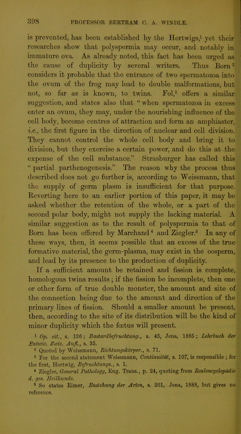 is prevented, has been established by the Hertwigs,' yet their researches show that polyspermia may occur, and notably in immature ova. As already noted, this fact has been urged as ‘ the cause of duplicity by several writers. Thus Born ^ considers it probable that the entrance of two spermatozoa into the ovum of the frog may lead to double malformations, but not, so far as is known, to twins. Fol,^ offers a similar suggestion, and states also that “ when spermatozoa in excess enter an ovum, they may, under the nourishing influence of the cell body, become centres of attraction and form an amphiaster, i.e., the first figure in the direction of nuclear and cell division. They cannot control the whole cell body and bring it to division, but they exercise a certain power, and do this at the expense of the cell substance.” Strasburger has called this “ partial parthenogenesis.” The reason why the process thus described does not go further is, according to Weissmann, that the supply of germ plasm is insufficient for that purpose. Reverting here to an earlier portion of this paper, it may be asked whether the retention of the whole, or a part of the second polar body, might not supply the lacking material. A similar suggestion as to the result of polyspermia to that of Bom has been offered by Marchand ^ and Ziegler.® In any of these ways, then, it seems possible that an excess of the true formative material, the germ-plasma, may exist in the oosperm, and lead by its presence to tbe production of duplicity. If a sufficient amount be retained and fission is complete, homologous twins results ; if the fission be incomplete, then one or other form of true double monster, the amount and site of the connection being due to the amount and direction of the primary lines of fission. Should a smaller amount be present, then, according to the site of its distribution will be the kind of minor duplicity which the foetus will present. ^ Op. cit., s. 136; Bastardbe/rucMimg., s. 45, Jena, 1885 ; Lehrhuch der Entwic. Zwte. Aufl., s. 35. ^ Quoted by Weissmann, RichtungsTcorper., s. 71. ® For the second statement Weissmann, Continuitat, s. 107, is responsible ; for the first, Hertwig, Bcfruchtungs., s. 1. * Ziegler, General Pathology, Eng. Trans., p. 24, quoting from Bcalencyclopddie d. ges. HeilTcwnde. ® So states Eimer, Enstehung der Arten, s. 201, Jena, 1888, but gives no reference.