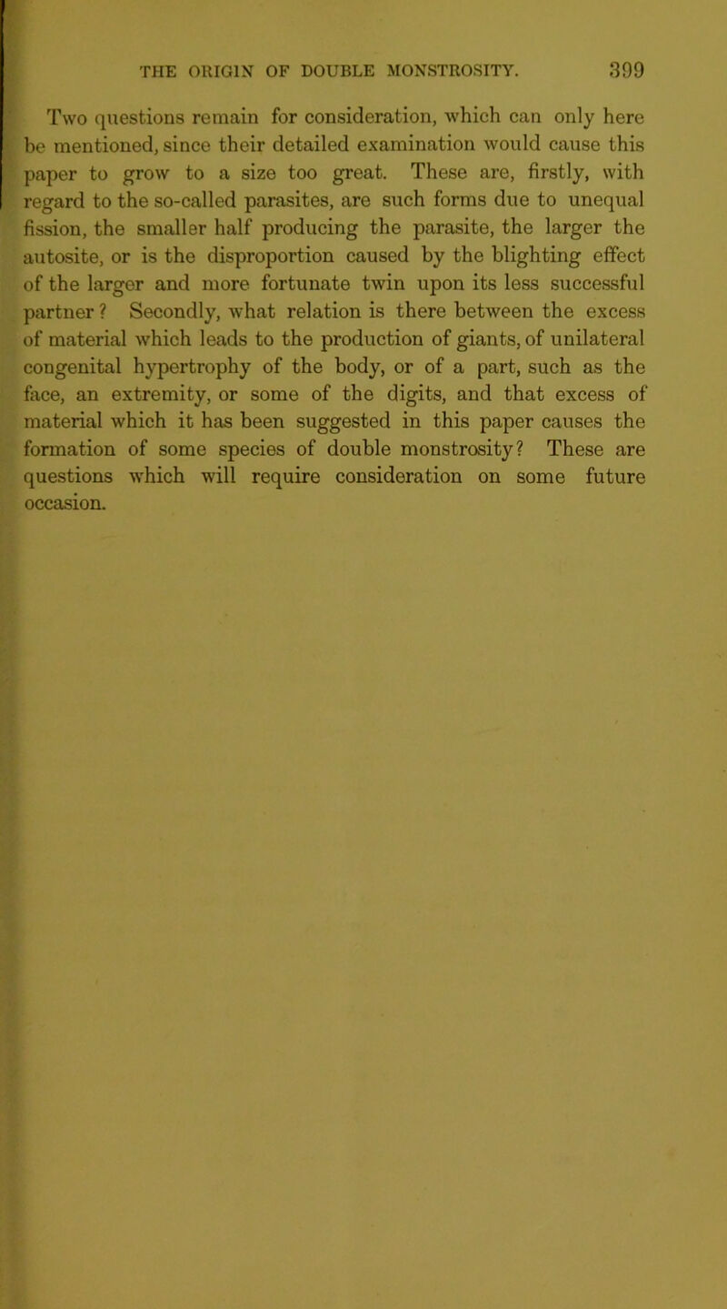 Two questions remain for consideration, Avhich can only here be mentioned, since their detailed examination would cause this paper to grow to a size too great. These are, firstly, with regard to the so-called parasites, are such forms due to unequal fission, the smaller half producing the parasite, the larger the autosite, or is the disproportion caused by the blighting effect of the larger and more fortunate twin upon its less successful partner ? Secondly, what relation is there between the excess of material which leads to the production of giants, of unilateral congenital hypertrophy of the body, or of a part, such as the face, an extremity, or some of the digits, and that excess of material which it has been suggested in this paper causes the formation of some species of double monstrosity? These are questions which will require consideration on some future occasion.