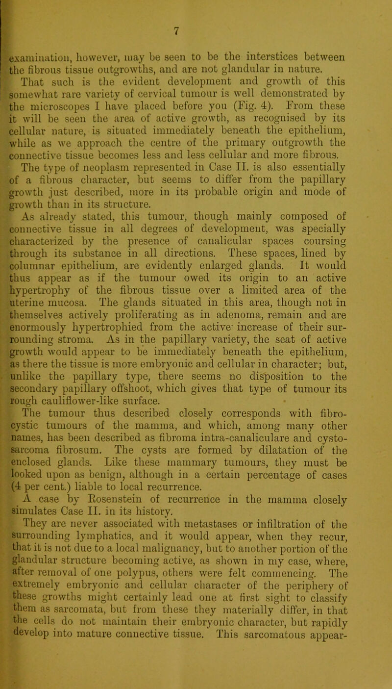 examination, however, may be seen to be the interstices between the fibrous tissue outgrowths, and are not glandular in nature. That such is tlie evident development and growth of this somewhat rare variety of cervical tumour is well demonstrated by the microscopes I have placed before you (Fig. 4). From these it will be seen the area of active growtli, as recognised by its cellular nature, is situated immediately beneath the epithelium, while as we approach the centre of the primary outgrowth the connective tissue becomes less and less cellular and more fibrous. The type of neoplasm represented in Case II. is also essentially of a fibrous character, but seems to differ from the papillary growth just described, more in its probable origin and mode of growth than in its structure. As already stated, this tumour, though mainly composed of connective tissue in all degrees of development, was specially characterized by the presence of canalicular spaces coursing through its substance in all directions. These spaces, lined by columnar epithelium, are evidently enlarged glands. It would thus appear as if the tumour owed its origin to an active hypertrophy of the fibrous tissue over a limited area of the uterine mucosa. The glands situated in this area, though not in themselves actively proliferating as in adenoma, remain and are enormously hypertrophied from the active' increase of their sur- rounding stroma. As in the papillary variety, the seat of active growth would appear to be immediately beneath the epithelium, as there the tissue is more embryonie and cellular in character; but, unlike the papillary type, there seems no disposition to the secondary papillary offshoot, which gives that type of tumour its rough cauliflower-like surface. The tumour thus described closely corresponds with fibro- cystic tumours of the mamma, and which, among many other names, has been described as fibroma intra-canaliculare and cysto- sarcoma fibrosum. The cysts are formed by dilatation of the enclosed glands. Like these mammary tumours, they must be looked upon as benign, although in a certain percentage of cases (4 per cent.) liable to local recurrence. A case by Eosenstein of recurrence in the mamma closely simulates Case II. in its history. They are never associated with metastases or infiltration of the suiTounding lymphatics, and it would appear, when they recur, that it is not due to a local malignancy, but to another portion of the glandular structure becoming active, as shown in my case, where, after removal of one polypus, others were felt commencing. The extremely embryonic and cellular character of the periphery of these growths might certainly lead one at first sight to classify them as sarcomata, but from these they materially differ, in that the cells do not maintain their embryonic character, but rapidly develop into mature connective tissue. This sarcomatous appear-