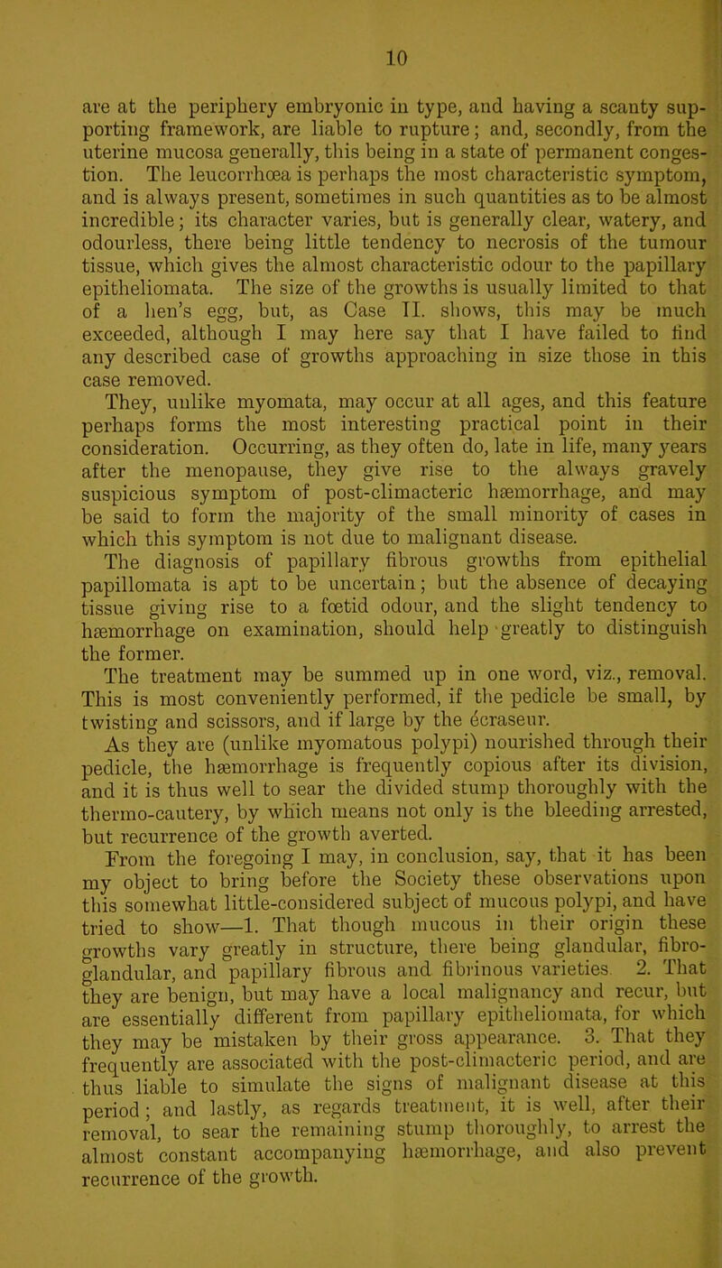10 are at the periphery embryonic in type, and having a scanty sup- porting framework, are liable to rupture; and, secondly, from the uterine mucosa generally, this being in a state of permanent conges- tion. The leucorrhoea is perhaps the most characteristic symptom, and is always present, sometimes in such quantities as to be almost incredible; its character varies, but is generally clear, watery, and odourless, there being little tendency to necrosis of the tumour tissue, which gives the almost characteristic odour to the papillary epitheliomata. The size of the growths is usually limited to that of a hen’s egg, but, as Case TI. shows, this may be much exceeded, although I may here say that I have failed to find any described case of growths approaching in size those in this case removed. They, unlike myomata, may occur at all ages, and this feature perhaps forms the most interesting practical point in their consideration. Occurring, as they often do, late in life, many years after the menopause, they give rise to the always gravely suspicious symptom of post-climacteric haemorrhage, and may be said to form the majority of the small minority of cases in which this symptom is not due to malignant disease. The diagnosis of papillary fibrous growths from epithelial papillomata is apt to be uncertain; but the absence of decaying tissue giving rise to a foetid odour, and the slight tendency to haemorrhage on examination, should help greatly to distinguish the former. The treatment may be summed up in one word, viz., removal. This is most conveniently performed, if the pedicle be small, by twisting and scissors, and if large by the ^craseur. As they are (unlike myomatous polypi) nourished through their pedicle, the haemorrhage is frequently copious after its division, and it is thus well to sear the divided stump thoroughly with the thermo-cautery, by which means not only is the bleeding arrested, but recurrence of the growth averted. From the foregoing I may, in conclusion, say, that it has been my object to bring before the Society these observations upon this somewhat little-considered subject of mucous polypi, and have tried to show—1. That though mucous in their origin these o-rowths vary greatly in structure, there being glandular, fibro- glandular, and papillary fibrous and fibrinous varieties. 2. That they are benign, but may have a local malignancy and recur, but are essentially different from papillary epitheliomata, for which they may be mistaken by their gross appearance. 3. That they frequently are associated with the post-climacteric period, and are thixs liable to simulate the signs of malignant disease at this period 5 and lastly, as regards treatment, it is well, aftei theii removal, to sear the remaining stump thoroughly, to arrest the almost constant accompanying haemorrhage, and also prevent recurrence of the growth.