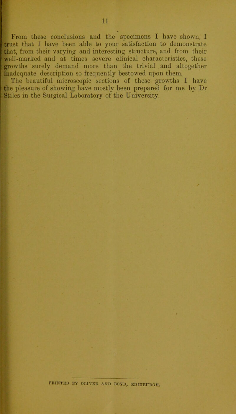 ' From these conclusions and the specimens I have shown, I ■trust that 1 have been able to your satisfaction to demonstrate that, from their varying and interesting structure, and from their well-marked and at times severe clinical characteristics, these -growths surely demand more than the trivial and altogether inadequate description so frequently bestowed upon them. The beautiful microscopic sections of these growths I have ■ the pleasuie of showing have mostly been prepared for me by Dr Stiles in the Surgical Laboratory of the University. t. f t PRINTKI) BY OMVER AND BOYD, EDINBURGH.