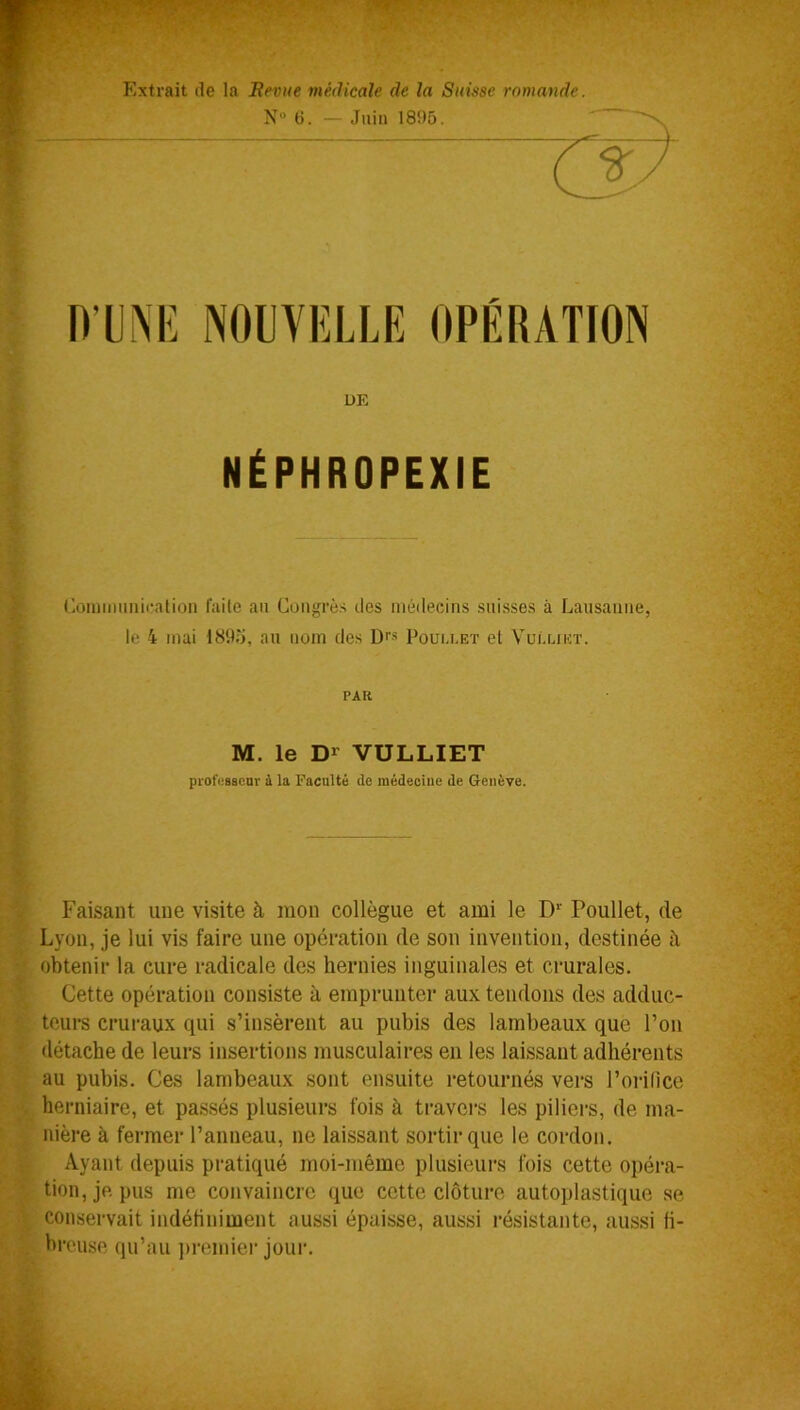 Extrait de la Revue médicale de la Suisse romande. N° 6. — Juin 1895. D’UNE NOUVELLE OPÉRATION DE NÉPHROPEXIE Communication faite au Congrès îles médecins suisses à Lausanne, le 4 mai 1895, au nom des Drs Pouli.et et Vui'.lxkt. PAU M. le Dr VULLIET professeur à la Faculté île médeciue de Genève. Faisant une visite à mon collègue et ami le Dr Poullet, de Lyon, je lui vis faire une opération de son invention, destinée à obtenir la cure radicale des hernies inguinales et crurales. Cette opération consiste à emprunter aux tendons des adduc- teurs cruraux qui s’insèrent au pubis des lambeaux que l’on détache de leurs insertions musculaires en les laissant adhérents au pubis. Ces lambeaux sont ensuite retournés vers l’orifice herniaire, et passés plusieurs fois à travers les piliers, de ma- nière à fermer l’anneau, ne laissant sortir que le cordon. Ayant depuis pratiqué moi-même plusieurs fois cette opéra- tion, je pus me convaincre que cette clôture autoplastique se conservait indéfiniment aussi épaisse, aussi résistante, aussi fi- breuse qu’au premier jour.