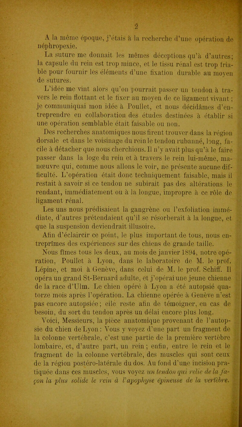A la môme époque, j’étais à la recherche (l’une opération de néphropexie. La suture me donnait les mêmes déceptions qu’à d’autres; la capsule du rein est trop mince, et le tissu rénal est trop fria- ble pour fournir les éléments d’une fixation durable au moyen de sutures. L’idée me vint alors qu’on pourrait passer un tendon à tra- vers le rein flottant et le fixer au moyen de ce ligament vivant ; je communiquai mon idée à Poullet, et nous décidâmes d’en- treprendre en collaboration des études destinées à établir si une opération semblable était faisable ou non. Des recherches anatomiques nous firent trouver dans la région dorsale et dans le voisinage du rein le tendon rubanné, long, fa- cile à détacher que nous cherchions. 11 n’y avait plus qu’à le faire passer dans la loge du rein et à travers le rein lui-même, ma- nœuvre qui, comme nous allons le voir, ne présente aucune dif- ficulté. L’opération était donc techniquement faisable, mais il restait à savoir si ce tendon ne subirait pas des altérations le rendant, immédiatement ou à la longue, impropre à ce rôle de ligament rénal. Les uns nous prédisaient la gangrène ou l’exfoliation immé- diate, d’autres prétendaient qu’il se résorberait à la longue, et que la suspension deviendrait illusoite. Afin d’éclaircir ce point, le plus important de tous, nous en- treprîmes des expériences sur des chiens de grande taille. Nous fîmes tous les deux, au mois de janvier 1894, notre opé- ration, Poullet à Lyon, dans le laboratoire de M. le prof. Lépine, et moi à Genève, dans celui de M. le prof. Schifï. Il opéra un grand St-Bernard adulte, et j’opérai une jeune chienne de la race d’Ulm. Le chien opéré à Lyon a été autopsié qua- torze mois après l’opération. La chienne opérée à Genève n’est pas encore autopsiée ; eile reste afin de témoigner, en cas de besoin, du sort du tendon après un délai encore plus long. Voici, Messieurs, la pièce anatomique provenant de l’autop- sie du chien de Lyon : Vous y voyez d’une part un fragment de la colonne vertébrale, c’est une partie de la première vertèbre lombaire, et, d’autre part, un rein ; enfin, entre le rein et le fragment de la colonne vertébrale, des muscles qui sont ceux de la région postéro-latérale du dos. Au fond d’une incision pra- ■ tiquée dans ces muscles, vous voyez un icndoit qui relie de la fa- çon la plus solide le rem à V apophyse épineuse de la vertèbre.