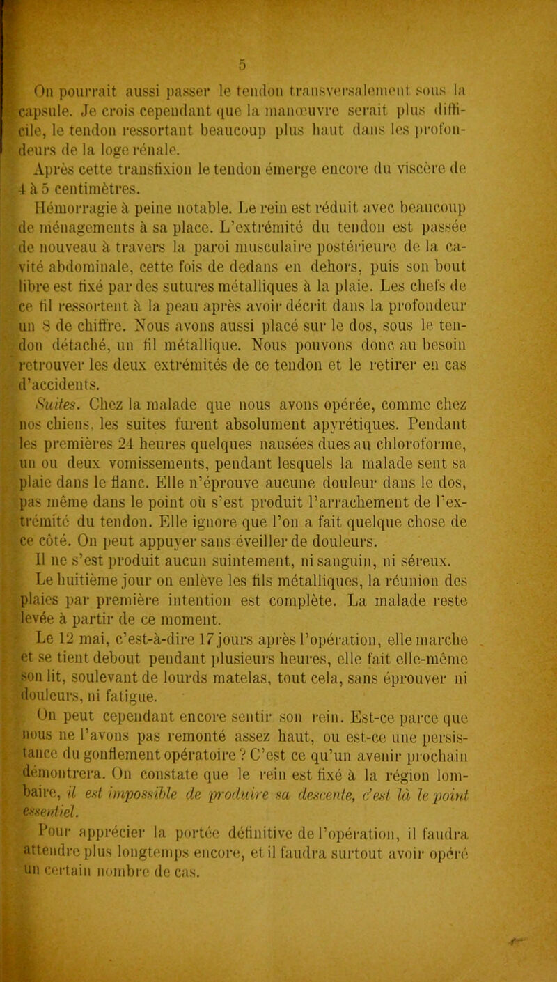 On pourrait aussi passer le tendon transversalement sous la capsule. Je crois cependant (pie la manœuvre serait plus diffi- cile, le tendon ressortant beaucoup plus haut dans les profon- deurs de la loge rénale. Après cette transfixion le tendon émerge encore du viscère de 4 à 5 centimètres. Hémorragie à peine notable. Le rein est réduit avec beaucoup de ménagements à sa place. L’extrémité du tendon est passée de nouveau à travers la paroi musculaire postérieure de la ca- vité abdominale, cette fois de dedans en dehors, puis son bout libre est fixé par des sutures métalliques à la plaie. Les chefs de ce til ressortent à la peau après avoir décrit dans la profondeur un 8 de chiffre. Nous avons aussi placé sur le dos, sous h' ten- don détaché, un til métallique. Nous pouvons donc au besoin retrouver les deux extrémités de ce tendon et le retirer en cas d’accidents. Suites. Chez la malade que nous avons opérée, comme chez nos chiens, les suites furent absolument apyrétiques. Pendant les premières 24 heures quelques nausées dues au chloroforme, un ou deux vomissements, pendant lesquels la malade sent sa plaie dans le banc. Elle n’éprouve aucune douleur dans le dos, pas même dans le point où s’est produit l’arrachement de l’ex- trémité du tendon. Elle ignore que l’on a fait quelque chose de ce côté. On peut appuyer sans éveiller de douleurs. 11 ne s’est produit aucun suintement, ni sanguin, ni séreux. Le huitième jour on enlève les fils métalliques, la réunion des plaies par première intention est complète. La malade reste levée à partir de ce moment. Le 12 mai, c’est-à-dire 17 jours après l’opération, elle marche et se tient debout pendant plusieurs heures, elle fait elle-même son lit, soulevant de lourds matelas, tout cela, sans éprouver ni douleurs, ni fatigue. On peut cependant encore sentir son rein. Est-ce parce que nous ne l’avons pas remonté assez haut, ou est-ce une persis- tance du gonflement opératoire? C’est ce qu’un avenir prochain démontrera. On constate que le rein est fixé à la région lom- baire, il est impossible de produire sa descente, c’est là le point essentiel. ' Pour apprécier la portée définitive de l’opération, il faudra attendre plus longtemps encore, et il faudra surtout avoir opéré un certain nombre de cas.