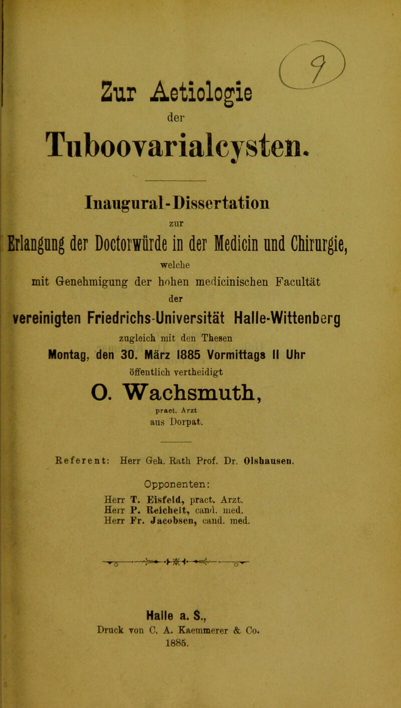 Zur Aetiologie der Tuboovarialcysten. Inaugural - Dissertation zur Erlangang der Doctorsiirde in der Medicin und Chirurgie, welche mit Genehmigung der hohen medicinischen Facultät der vereinigten Friedrichs-Universität Halle-Wittenberg zugleich mit den Thesen Montag, den 30. März 1885 Vormittags II Uhr öffentlich vertheidigt O. Wachsmuth, pract. Arzt aus Dorpat. Referent: Herr Geh. Rath Prof. Dr. Olshausen. Opponenten: Herr T. Eisfeld, pract. Arzt. Herr P. Reichelt, cand. med. Herr Fr. Jacobsen, cand. med. '•'5' >*» -HK* Halle a. S., Druck Ton C. A. Kaemmerer & Co. 1885.