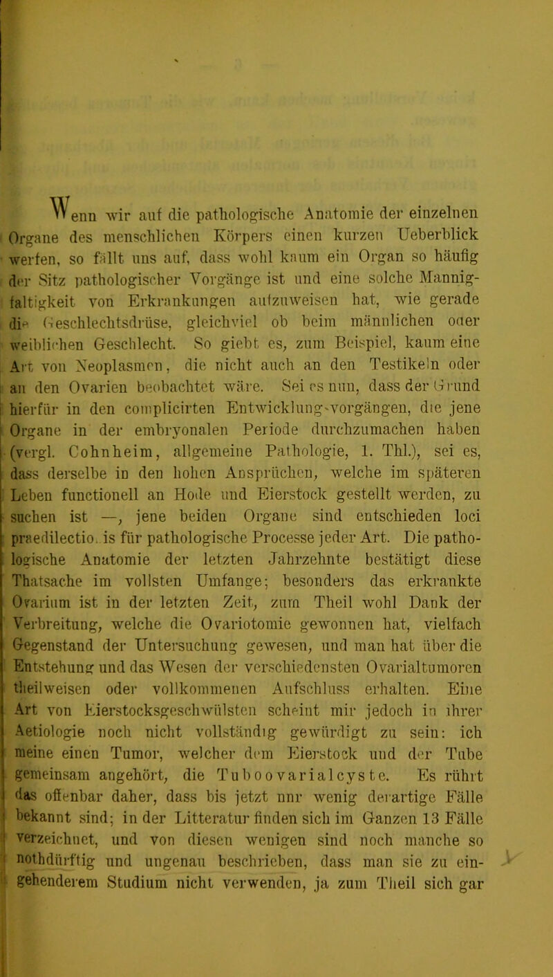 Wenn wir auf die pathologische Anatomie der einzelnen Organe des menschlichen Körpers einen kurzen Ueberblick werfen, so fallt uns auf, dass wohl kaum ein Organ so häufig d*ir Sitz pathologischer Vorgänge ist und eine solche Mannig- faltigkeit von Erkrankungen aufzuweisen hat, wie gerade dm Geschlechtsdrüse, gleichviel ob beim männlichen oder weiblichen Geschlecht, So giebt es, zum Beispiel, kaum eine Art von Neoplasmen, die nicht auch an den Testikeln oder an den Ovarien beobachtet wäre. Sei es nun, dass der Grund hierfür in den complicirten Entwicklung-Vorgängen, die jene Organe in der embryonalen Periode durchzumachen haben (vergl. Cohnheim, allgemeine Pathologie, 1. Thl.), sei es, dass derselbe in den hohen Ansprüchen, welche im späteren Leben functioneil an Hode und Eierstock gestellt werden, zu suchen ist —, jene beiden Organe sind entschieden loci praedilectio. is für pathologische Processe jeder Art. Die patho- logische Anatomie der letzten Jahrzehnte bestätigt diese Thatsache im vollsten Umfange; besonders das erkrankte Örarium ist in der letzten Zeit, zum Theil wohl Dank der Verbreitung, welche die Ovariotomie gewonuen hat, vielfach Gegenstand der Untersuchung gewesen, und man hat über die Entstehung und das Wesen der verschiedensten Ovarialtumoren tlieiiweisen oder vollkommenen Aufschluss erhalten. Eine Art von Eierstocksgeschwülsten scheint mir jedoch in ihrer Aetiologie noch nicht vollständig gewürdigt zu sein: ich meine einen Tumor, welcher dem Eierstock und der Tube gemeinsam angehört, die Tuboo varialcys te. Es rührt das offenbar daher, dass bis jetzt nnr wenig derartige Fälle bekannt sind; in der Litteratur finden sich im Ganzen 13 Fälle I verzeichnet, und von diesen wenigen sind noch manche so : nothdürftig und ungenau beschrieben, dass man sie zu ein- gehenderem Studium nicht verwenden, ja zum Theil sich gar