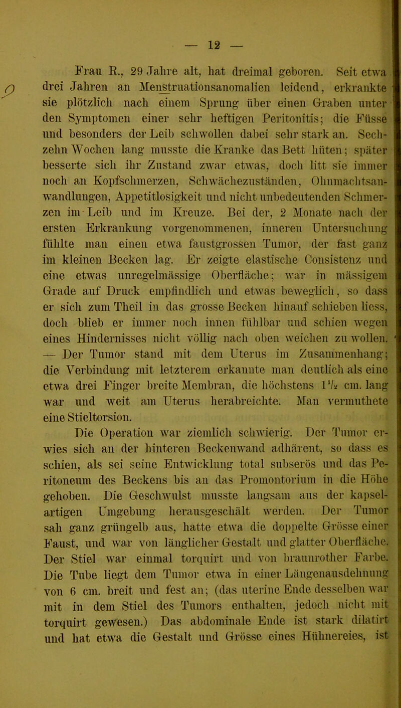 Frau I?., 29 Jahre alt, hat dreimal geboren. Seit etwa drei Jahren an Menstruationsanomalien leidend, erkrankte sie plötzlich nach einem Sprung über einen Graben unter den Symptomen einer sehr heftigen Peritonitis; die Füsse und besonders der Leib schwollen dabei sehr stark an. Sech- zehn Wochen lang musste die Kranke das Bett hüten; später besserte sich ihr Zustand zwar etwas, doch litt sie immer noch an Kopfschmerzen, Schwächezuständen, Ohnmachtsan- wandlungen, Appetitlosigkeit und nicht unbedeutenden Schmer- zen im Leib und im Kreuze. Bei der, 2 Monate nach der ersten Erkrankung vorgenommenen, inneren Untersuchung fühlte man einen etwa faustgrossen Tumor, der last ganz im kleinen Becken lag. Er zeigte elastische Consistenz und eine etwas unregelmässige Oberfläche; war in mässigem Grade auf Druck empfindlich und etwas beweglich, so dass er sich zum Theil in das grosse Becken hinauf schieben liess, doch blieb er immer noch innen fühlbar und schien wegen eines Hindernisses nicht völlig nach oben weichen zu wollen. — Der Tumor stand mit dem Uterus im Zusammenhang; die Verbindung mit letzterem erkannte man deutlich als eine etwa drei Finger breite Membran, die höchstens lll* cm. lang war und weit am Uterus herabreichte. Man vermuthete eine Stieltorsion. Die Operation war ziemlich schwierig. Der Tumor er- wies sich an der hinteren Beckenwand adhärent, so dass es schien, als sei seine Entwicklung total subserös und das Pe- ritoneum des Beckens bis an das Promontorium in die Höhe gehoben. Die Geschwulst musste langsam aus der kapsel- artigen Umgebung herausgeschält werden. Der Tumor sah ganz grüngelb aus, hatte etwa die doppelte Grösse einer Faust, und war von länglicher Gestalt und glatter Oberfläche. Der Stiel war einmal torquirt und von braunrother Farbe. Die Tube liegt dem Tumor etwa in einer Längenausdehnung von 6 cm. breit und fest an; (das uterine Ende desselben war mit in dem Stiel des Tumors enthalten, jedoch nicht mit torquirt gewesen.) Das abdominale Ende ist stark dilatirt und hat etwa die Gestalt und Grösse eines Hühnereies, ist