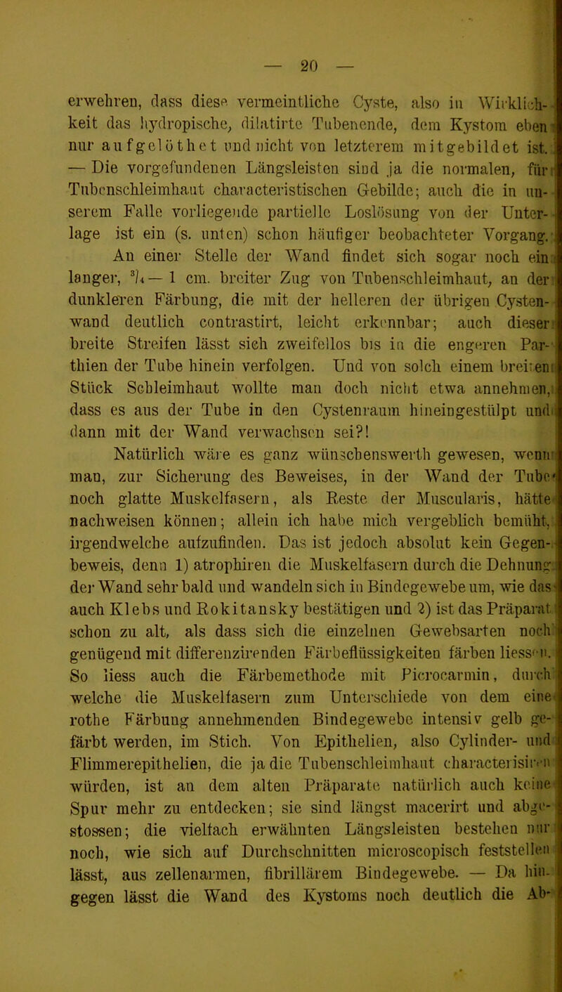 erwehren, dass dies* vermeintliche Cyste, also in Wirklich- keit das hydropische, dilatirte Tubenende, dem Kystom eben nur aufgelöthet und nicht von letzterem mitgebildet ist..] — Die Vorgefundenen Längsleisten sind ja die normalen, füri Tubenschleimhaut characteristischen Gebilde; auch die in uu- ■ serem Falle vorliegende partielle Loslösung von der Unter- lage ist ein (s. unten) schon häufiger beobachteter Vorgang. An einer Stelle der Wand findet sich sogar noch ein { langer, 3h— 1 cm. breiter Zug von Tubenschleimhaut, an der dunkleren Färbung, die mit der helleren der übrigen Cysten- wand deutlich contrastirt, leicht erkennbar; auch dieser breite Streifen lässt sich zweifellos bis in die engeren Par-1 thien der Tube hinein verfolgen. Und von solch einem breiten: Stück Schleimhaut wollte man doch nicht etwa annehnien,:i dass es aus der Tube in den Cystenraum hineingestülpt unch dann mit der Wand verwachsen sei?! Natürlich wäre es ganz wünschenswerth gewesen, wcmr mau, zur Sicherung des Beweises, in der Wand der Tube* noch glatte Muskelfasern, als Reste der Muscularis, hätte: nachweisen können; allein ich habe mich vergeblich bemüht,] irgendwelche aufzufinden. Das ist jedoch absolut kein Gegen- beweis, denn 1) atrophiren die Muskelfasern durch die Dehnung ■ der Wand sehr bald und wandeln sich in Bindegewebe um, wie das- auch Klebs und Rokitansky bestätigen und 2) ist das Präparat i schon zu alt, als dass sich die einzelnen Gewebsarten noch genügend mit differenzirenden Färbeflüssigkeiten färben Hessen, j So liess auch die Färbemethode mit Picrocarmin, durch welche die Muskelfasern zum Unterschiede von dem eine', rothe Färbung annehmenden Bindegewebe intensiv gelb ge- färbt werden, im Stich. Von Epithelien, also Cylinder- und Flimmerepithelien, die ja die Tubenschleimhaut eharactei isiivn | würden, ist an dem alten Präparate natürlich auch keine! Spur mehr zu entdecken; sie sind längst macerirt und abge- stossen; die vielfach erwähnten Längsleisteu bestehen nur noch, wie sich auf Durchschnitten microscopisch feststellen 1 lässt, aus zellenarmen, fibrillärem Bindegewebe. — Da hin- gegen lässt die Wand des Kystoms noch deutlich die Ab-