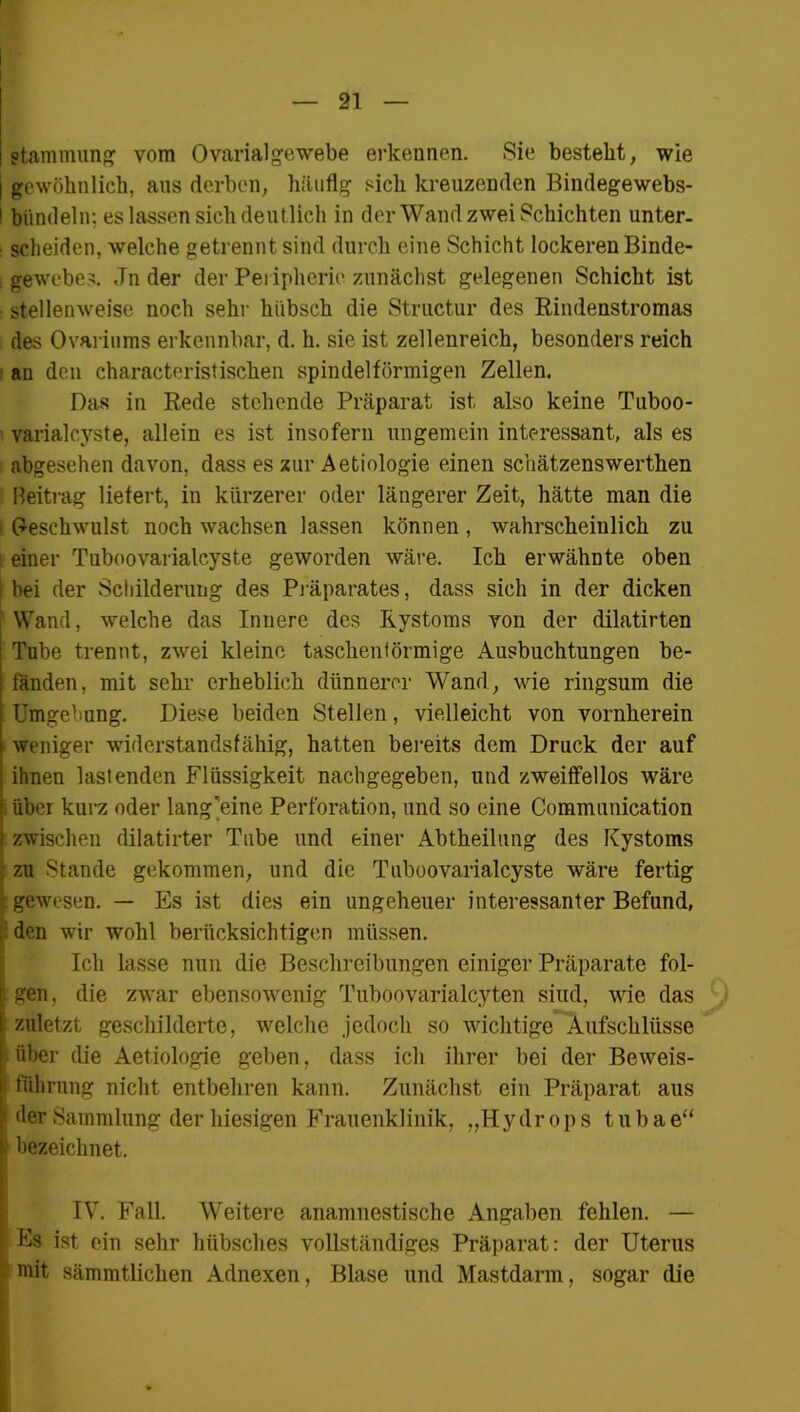 I r — 21 — Jtammung vom Ovarialgewebe erkennen. Sie bestellt, wie I gewöhnlich, aus derben, häufig sich kreuzenden Bindegewebs- 1 bündeln; es lassen sich deutlich in der Wand zwei Schichten unter- scheiden, welche getrennt sind durch eine Schicht lockeren Binde- . gewebes. .Tn der der Peripherie zunächst gelegenen Schicht ist stellenweise noch sehr hübsch die Structur des Rindenstromas des Ovariums erkennbar, d. h. sie ist zellenreich, besonders reich an den characteristischen spindelförmigen Zellen. Das in Rede stehende Präparat ist also keine Tuboo- varialcyste, allein es ist insofern ungemein interessant, als es abgesehen davon, dass es zur Aetiologie einen schätzenswerthen Beitrag liefert, in kürzerer oder längerer Zeit, hätte man die Geschwulst noch wachsen lassen können, wahrscheinlich zu ; einer Tnboovarialcyste geworden wäre. Ich erwähnte oben bei der Schilderung des Präparates, dass sich in der dicken Wand, welche das Innere des Kystoms von der dilatirten Tube trennt, zwei kleine taschenförmige Ausbuchtungen be- fänden, mit sehr erheblich dünnerer Wand, wie ringsum die Umgebang. Diese beiden Stellen, vielleicht von vornherein weniger widerstandsfähig, hatten bereits dem Druck der auf ihnen lastenden Flüssigkeit nachgegeben, und zweifellos wäre ; über kurz oder lang’eine Perforation, und so eine Communication : zwischen dilatirter Tube und einer Abtheilung des Kystoms zu Stande gekommen, und die Tuboovarialcyste wäre fertig I gewesen. — Es ist dies ein ungeheuer interessanter Befund, den wir wohl berücksichtigen müssen. IIcli lasse nun die Beschreibungen einiger Präparate fol- gen, die zwar ebensowenig Tuboovarialcyten sind, wie das zuletzt geschilderte, welche jedoch so wichtige Aufschlüsse über die Aetiologie geben, dass ich ihrer bei der Beweis- I führung nicht entbehren kann. Zunächst ein Präparat aus i der Sammlung der hiesigen Frauenklinik, „Hy dr op s t u b a e“ ! bezeichnet, IV. Fall. Weitere anamnestische Angaben fehlen. — Es ist ein sehr hübsches vollständiges Präparat: der Uterus ! mit sämmtlichen Adnexen, Blase und Mastdarm, sogar die