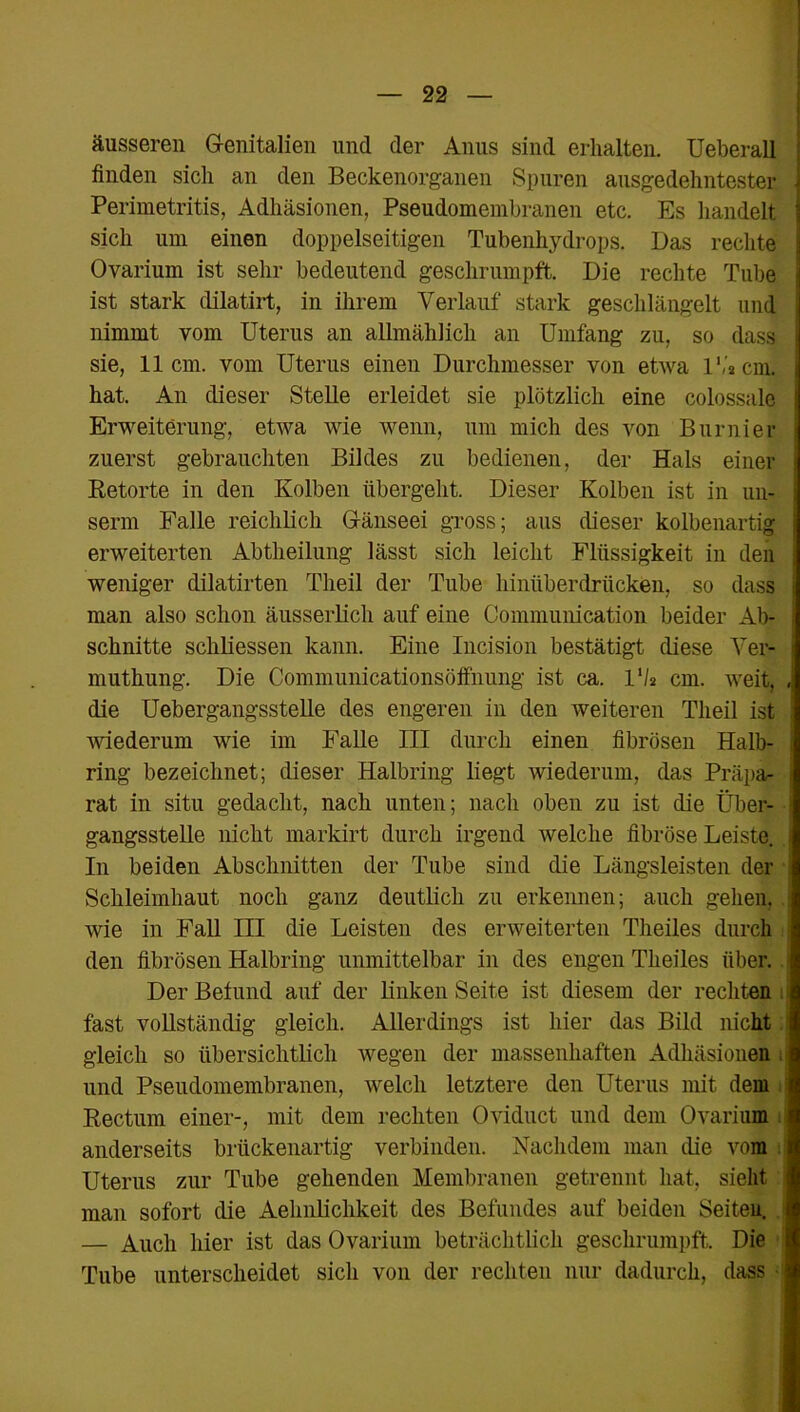 äusseren Genitalien und der Anus sind erhalten. Ueberall finden sich an den Beckenorganen Spuren ausgedehntester Perimetritis, Adhäsionen, Pseudomembranen etc. Es handelt sich um einen doppelseitigen Tubenhydrops. Das rechte Ovarium ist sehr bedeutend geschrumpft. Die rechte Tube ist stark dilatirt, in ihrem Verlauf stark geschlängelt und nimmt vom Uterus an allmählich an Umfang zu, so dass sie, 11cm. vom Uterus einen Durchmesser von etwa 1','acm. hat. An dieser Stelle erleidet sie plötzlich eine colossale Erweiterung, etwa wie wenn, um mich des von Burnier zuerst gebrauchten Bildes zu bedienen, der Hals einer Retorte in den Kolben übergeht. Dieser Kolben ist in un- serm Falle reichlich Gänseei gross; aus dieser kolbenartig erweiterten Abtheilung lässt sich leicht Flüssigkeit in den weniger dilatirten Theil der Tube hinüberdrücken, so dass man also schon äusserlich auf eine Communication beider Ab- schnitte schliessen kann. Eine Incision bestätigt diese Ver- muthung. Die Communicationsöffnung ist ca. VU cm. weit, , die Uebergangsstelle des engeren in den weiteren Theil ist | wiederum wie im Falle III durch einen fibrösen Halb- ring bezeichnet; dieser Halbring liegt wiederum, das Präpa- rat in situ gedacht, nach unten; nach oben zu ist die Über- gangsstelle nicht markirt durch irgend welche fibröse Leiste, j In beiden Abschnitten der Tube sind die Längsleisten der Schleimhaut noch ganz deutlich zu erkennen; auch gehen, wie in Fall III die Leisten des erweiterten Theiles durch den fibrösen Halbring unmittelbar in des engen Theiles über. Der Befund auf der linken Seite ist diesem der rechten fast vollständig gleich. Allerdings ist hier das Bild nicht i gleich so übersichtlich wegen der massenhaften Adhäsionen ! und Pseudomembranen, welch letztere den Uterus mit dem : Rectum einer-, mit dem rechten Oviduct und dem Ovarium anderseits brückenartig verbinden. Nachdem man die vom i Uterus zur Tube gehenden Membranen getrennt hat, sieht man sofort die Aehnlichkeit des Befundes auf beiden Seiten, i — Auch hier ist das Ovarium beträchtlich geschrumpft. Die Tube unterscheidet sich von der rechten nur dadurch, dass