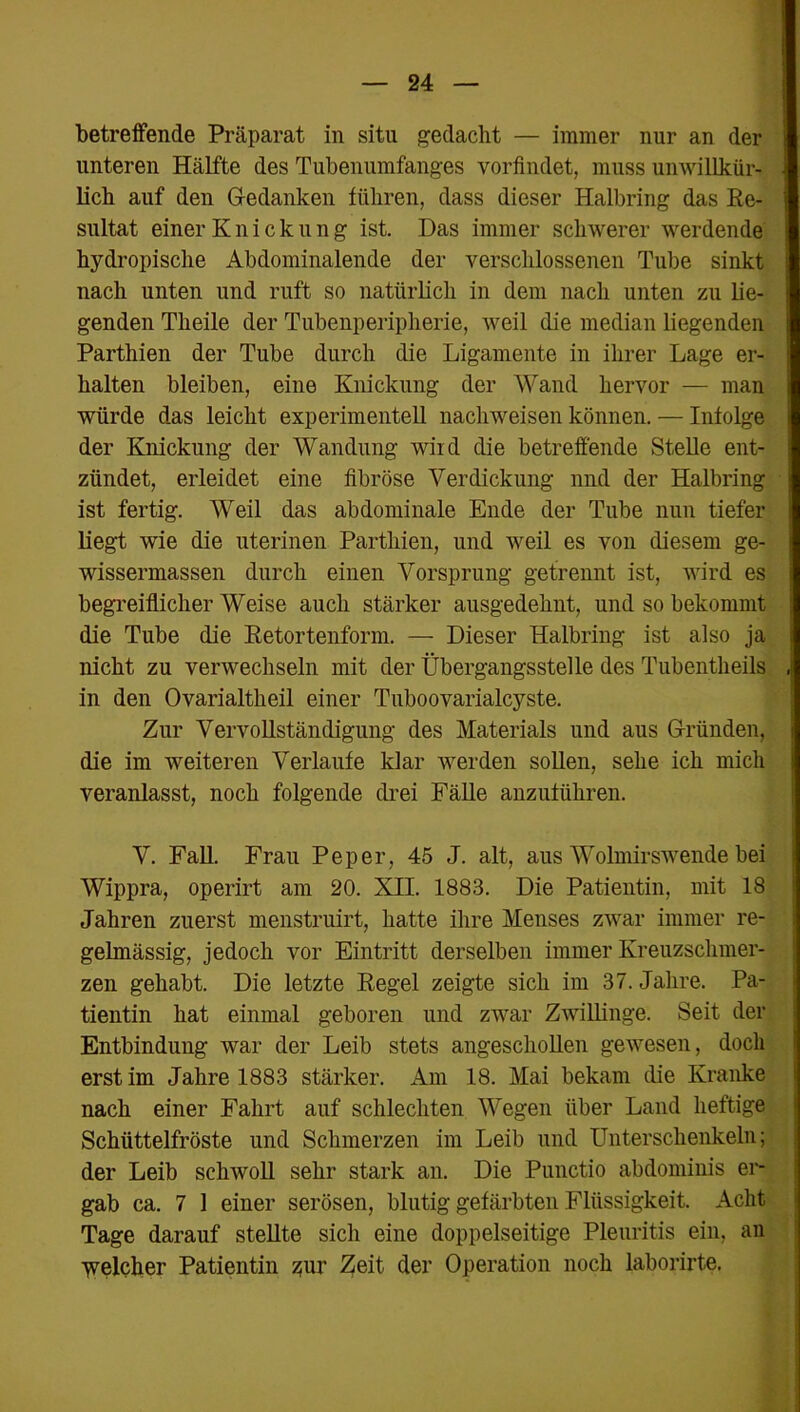 betreffende Präparat in situ gedacht — immer nur an der unteren Hälfte des Tubenumfanges vorfindet, muss unwillkür- lich auf den Gedanken führen, dass dieser Halbring das Re- sultat einer Knickung ist. Das immer schwerer werdende hydropische Abdominalende der verschlossenen Tube sinkt nach unten und ruft so natürlich in dem nach unten zu lie- genden Theile der Tubenperipherie, weil die median liegenden Parthien der Tube durch die Ligamente in ihrer Lage er- halten bleiben, eine Knickung der Wand hervor — man würde das leicht experimentell nachweisen können. — Infolge der Knickung der Wandung wird die betreffende Stelle ent- zündet, erleidet eine fibröse Verdickung und der Halbring ist fertig. Weil das abdominale Ende der Tube nun tiefer liegt wie die uterinen Parthien, und weil es von diesem ge- wissermassen durch einen Vorsprung getrennt ist, wird es begreiflicher Weise auch stärker ausgedehnt, und so bekommt die Tube die Retortenform. — Dieser Halbring ist also ja nicht zu verwechseln mit der Übergangsstelle des Tubentheils in den Ovarialtheil einer Tuboovarialcyste. Zur Vervollständigung des Materials und aus Gründen, die im weiteren Verlaufe klar werden sollen, sehe ich mich veranlasst, noch folgende drei Fälle anzuführen. V. Fall. Frau Pep er, 45 J. alt, aus Wolmirswende bei Wippra, operirt am 20. XII. 1883. Die Patientin, mit 18 Jahren zuerst menstruirt, hatte ihre Menses zwar immer re- gelmässig, jedoch vor Eintritt derselben immer Kreuzschmer- zen gehabt. Die letzte Regel zeigte sich im 37. Jahre. Pa- tientin hat einmal geboren und zwar Zwillinge. Seit der Entbindung war der Leib stets angeschollen gewesen, doch erst im Jahre 1883 stärker. Am 18. Mai bekam die Kranke nach einer Fahrt auf schlechten Wegen über Land heftige Schüttelfröste und Schmerzen im Leib und Unterschenkeln; der Leib schwoll sehr stark an. Die Punctio abdominis er- gab ca. 7 1 einer serösen, blutig gefärbten Flüssigkeit. Acht Tage darauf stellte sich eine doppelseitige Pleuritis ein, an welcher Patientin zur Zeit der Operation noch laborirte.