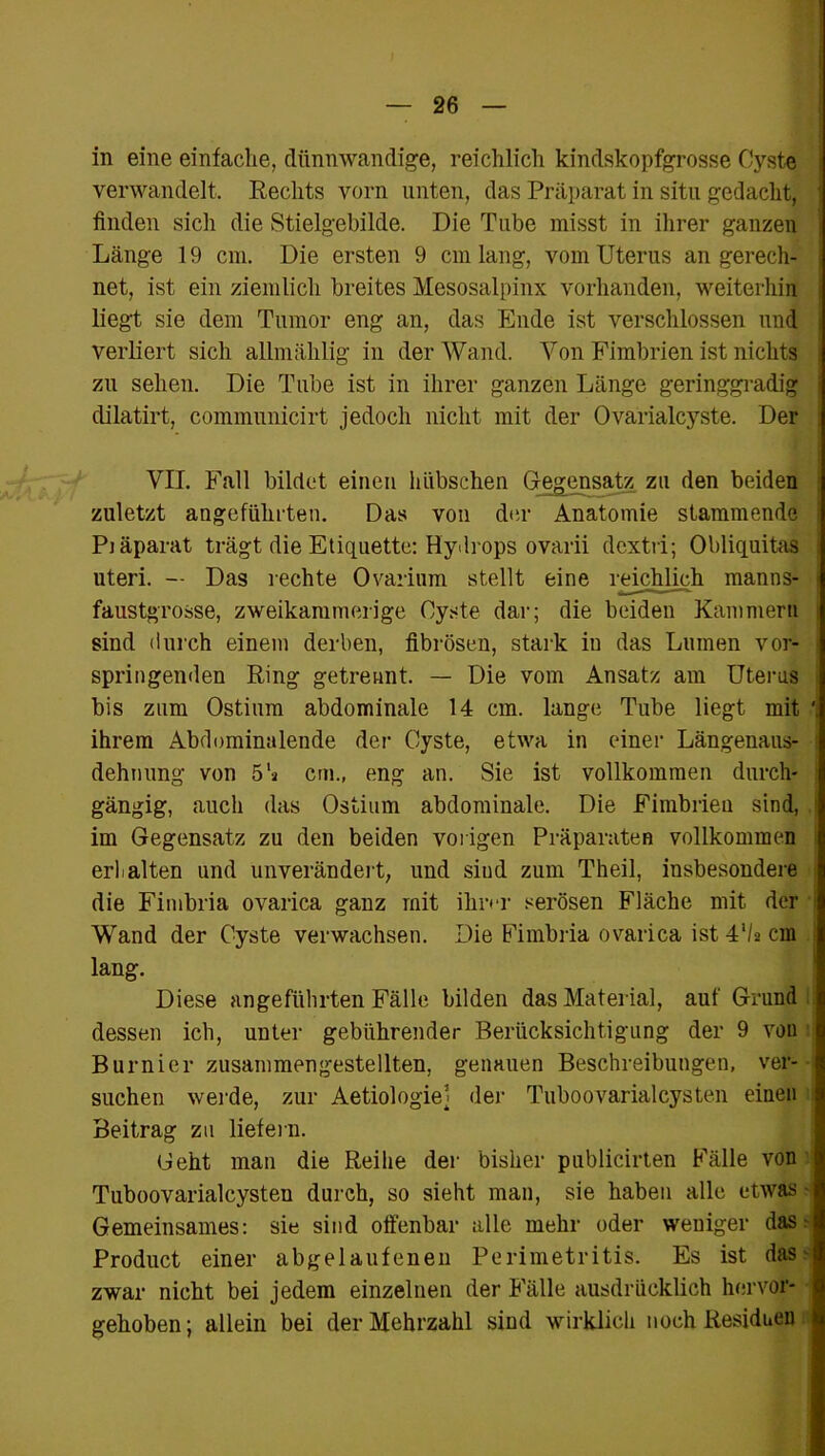 in eine einfache, dünnwandige, reichlich kindskopfgrosse Cyste verwandelt, Rechts vorn unten, das Präparat in situ gedacht, finden sich die Stielgebilde. Die Tube misst in ihrer ganzen Länge 19 cm. Die ersten 9 cm lang, vom Uterus an gerech- net, ist ein ziemlich breites Mesosalpinx vorhanden, weiterhin liegt sie dem Tumor eng an, das Ende ist verschlossen und verliert sich allmählig in der Wand. Von Fimbrien ist nichts zu sehen. Die Tube ist in ihrer ganzen Länge geringgradig dilatirt, communicirt jedoch nicht mit der Ovarialcyste. Der VII. Fall bildet einen hübschen Gegensatz, zu den beiden zuletzt angeführten. Das von der Anatomie stammende Piäparat trägt die Etiquette: Hydrops ovarii dextri; Obliquitas uteri. — Das rechte Ovarinm stellt eine reichlich manns- faustgrosse, zweikammerige Cyste dar; die beiden Kammern sind durch einem derben, fibrösen, stark in das Lumen vor- springenden Ring getrennt. — Die vom Ansatz am Uterus bis zum Ostium abdominale 14 cm. lange Tube liegt mit ihrem Abdominalende der Cyste, etwa in einer Längenaus- dehnung von 5h cm., eng an. Sie ist vollkommen durch- gängig, auch das Ostium abdominale. Die Fimbrien sind, im Gegensatz zu den beiden vorigen Präparaten vollkommen erlialten und unverändert, und sind zum Theil, insbesondere die Fimbria ovarica ganz mit ihrer serösen Fläche mit der Wand der Cyste verwachsen. Die Fimbria ovarica ist 4‘/s cm lang. Diese angeführten Fälle bilden das Material, auf Grund, dessen ich, unter gebührender Berücksichtigung der 9 von Burnier zusammengestellten, genauen Beschreibungen, ver- suchen werde, zur Aetiologiel der Tuboovarialcysten einen Beitrag zu liefern. Geht man die Reihe der bisher publicirten Fälle von Tuboovarialcysten durch, so sieht man, sie haben alle etwas Gemeinsames: sie sind offenbar alle mehr oder weniger das r- Product einer abgelaufenen Perimetritis. Es ist das - zwar nicht bei jedem einzelnen der Fälle ausdrücklich hervor- gehoben; allein bei der Mehrzahl sind wirklich noch Residuen