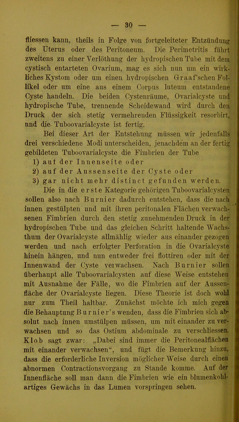 fliessen kann, tlieils in Folge von fortgeleiteter Entzündung des Uterus oder des Peritoneum. Die Perimetritis führt zweitens zu einer Verlöthung der hydropischen Tube mit dem cystisck entarteten Ovarium, mag es sich nun um ein wirk- liches Kystom oder um einen hydropischen Graa fischen Fol- likel oder um eine aus einem Corpus luteum entstandene Cyste handeln. Die beiden Cystenräume, Ovarialcyste und hydropische Tube, trennende Scheidewand wird durch den Druck der sich stetig vermehrenden Flüssigkeit resorbirt, nnd die Tuboovarialcyste ist fertig. Bei dieser Art der Entstehung müssen wir jedenfalls drei verschiedene Modi unterscheiden, jenachdem an der fertig gebildeten Tuboovarialcyste die Fimbrien der Tube 1) auf der Innenseite oder 2) auf der Aussenseite der Cyste oder 3) gar nicht mehr distinct gefunden werden. Die in die e r ste Kategorie gehörigen Tuboovarialcysten sollen also nach Burnier dadurch entstehen, dass die nach innen gestülpten und mit ihren peritonalen Flächen verwach- senen Fimbrien durch den stetig zunehmenden Druck in der hydropischen Tube und das gleichen Schritt haltende Wachs- thum der Ovarialcyste allmählig wieder aus einander gezogen werden und nach erfolgter Perforation in die Ovarialcyste hinein hängen, lind nun entweder frei flottiren oder mit der Innenwand der Cyste yeiwachsen. Nach Burnier sollen überhaupt alle Tuboovarialcysten auf diese Weise entstehen mit Ausnahme der Fälle, wo die Fimbrien auf der Aussen- fläche der Ovarialcyste liegen. Diese Theorie ist doch wohl nur zum Theil haltbar. Zunächst möchte ich mich gegen die Behauptung B u r ni e r’ s wenden, dass die Fimbrien sich ab- solut nach innen umstülpen müssen, um mit einander zu ver- wachsen und so das Ostium abdominale zu verschliessen. Klob sagt zwar: „Dabei sind immer die Peritonealflächen mit einander verwachsen“, und fügt die Bemerkung hinzu, dass die erforderliche Inversion möglicher Weise durch einen abnormen Contractionsvorgang zu Stande komme. Auf der Innenfläche soll man dann die Fimbrien wie ein blumenkohl- artiges Gewächs in das Lumen vorspringen sehen.