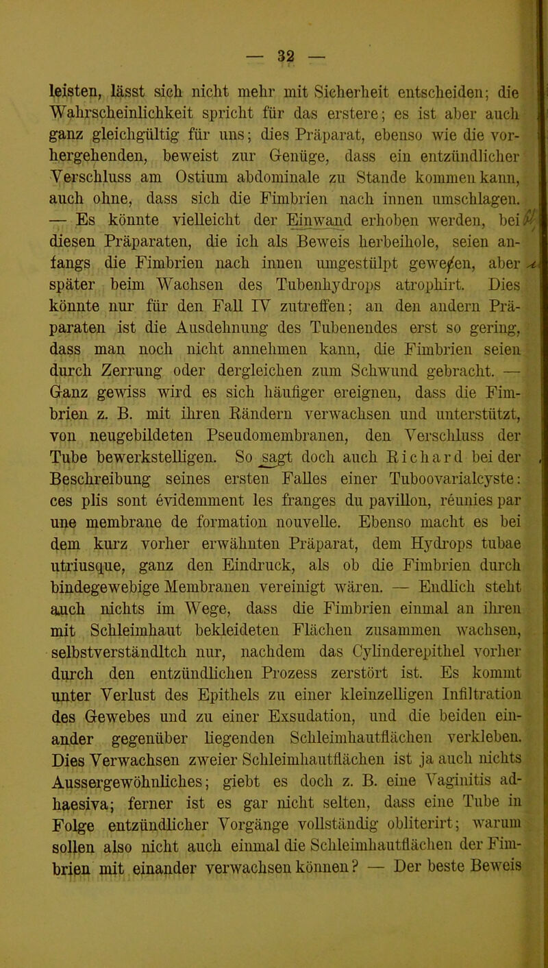 leisten, lässt sieh nicht mehr mit »Sicherheit entscheiden; die Wahrscheinlichkeit spricht für das erstere; es ist aber auch ganz gleichgültig für uns; dies Präparat, ebenso wie die vor- hergehenden, beweist zur Genüge, dass ein entzündlicher Verschluss am Ostium abdominale zu Stande kommen kann, auch ohne, dass sich die Fimbrien nach innen Umschlagen. — Es könnte vielleicht der Einwand erhoben werden, bei ^ diesen Präparaten, die ich als Beweis herbeihole, seien an- fangs die Fimbrien nach innen umgestülpt gewesen, aber ^ später beim Wachsen des Tubenhydrops atrophirt. Dies könnte nur für den Fall IV zutreffen; an den andern Prä- paraten ist die Ausdehnung des Tubenendes erst so gering, dass man noch nicht annehmen kann, die Fimbrien seien durch Zerrung oder dergleichen zum Schwund gebracht. — Ganz gewiss wird es sich häufiger ereignen, dass die Fim- brien z. B. mit ihren Rändern verwachsen und unterstützt, von neugebildeten Pseudomembranen, den Verschluss der Tube bewerkstelligen. So sagt doch auch Richard beider Beschreibung seines ersten Falles einer Tuboovarialcyste: ces plis sont evidemment les franges du pavillon, reunies par une membrane de formation nouvelle. Ebenso macht es bei dem kurz vorher erwähnten Präparat, dem Hydrops tubae utriusque, ganz den Eindruck, als ob die Fimbrien durch bindegewebige Membranen vereinigt wären. — Endlich steht auch nichts im Wege, dass die Fimbrien einmal an ihren mit Schleimhaut bekleideten Flächen zusammen wachsen, selbstverständltch nur, nachdem das Cylinderepithel vorher durch den entzündlichen Prozess zerstört ist. Es kommt unter Verlust des Epithels zu einer kleinzelligen Infiltration des Gewebes und zu einer Exsudation, und die beiden ein- ander gegenüber liegenden Schleinihautflächen verkleben. Dies Verwachsen zweier Schleinihautflächen ist ja auch nichts Aussergewöhnliches; giebt es doch z. B. eine Vaginitis ad- haesiva; ferner ist es gar nicht selten, dass eine Tube in Folge entzündlicher Vorgänge vollständig obliterirt; warum sollen also nicht auch einmal die Schleinihautflächen der Fim- brien mit einander verwachsen können ? — Der beste Beweis