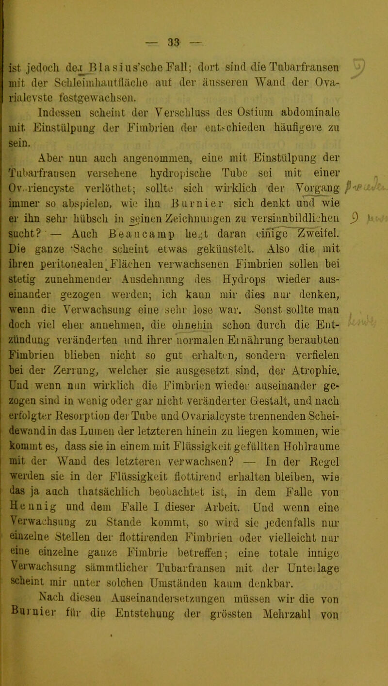 ist jedoch de.i Blasius’sche Fall; dort sind die Tnbarfransen mit der Schleimhautfläche aut der äusseren Wand der Ova- rialcvste festgewachsen. Indessen scheint der Verschluss des Ostium abdominale mit. Einstülpung der Fimbrien der entschieden häufigere zu sein. Aber nun auch angenommen, eine mit Einstülpung der Tnbarfransen versehene hydropische Tube sei mit einer Ov. riencyste verlöthet; sollte sich wirklich der Vorgang , immer so abspieleü, wie ihn Burnier sich denkt und wie er ihn sehr hübsch in seinen Zeichnungen zu versinnbildlichen j) b sucht?'— Auch Beau ca mp hegt daran einige Zweifel. Die ganze 'Sache scheint etwas gekünstelt. Also die mit ihren peritonealentFlächen verwachsenen Fimbrien sollen bei stetig zunehmender Ausdehnung des Hydrops wieder aus- einander gezogen werden; ich kann mir dies nur denken, wenn die Verwachsung eine sehr lose war. Sonst sollte man doch viel eher anuehmen, die ohnehin schon durch die Ent- i zi'mdung veränderten und ihrer normalen Ernährung beraubten Fimbrien blieben nicht so gut erhalten, sondern verfielen bei der Zerrung, welcher sie ausgesetzt sind, der Atrophie. : Und wenn nun wirklich die Fimbrien wieder auseinander ge- i zogen sind in wenig oder gar nicht veränderter Gestalt, und nach i erfolgter Resorption der Tube und Ovarialcyste trennenden Schei- dewandin das Lumen der letzteren hinein zu liegen kommen, wie kommt es, dass sie in einem mit Flüssigkeit gefüllten Hohlraume mit der Wand des letzteren verwachsen? — In der Regel werden sie in der Flüssigkeit flottirend erhalten bleiben, wie das ja auch thatsächlich beobachtet ist, in dem Ifalle von : Hennig und dem Falle I dieser Arbeit. Und wenn eine Verwachsung zu Stande kommt, so wird sie jedenfalls nur einzelne Stellen der flottirenden Fimbrien oder vielleicht nur eine einzelne ganze Fimbrie betreffen; eine totale innige Verwachsung sämmtlicher Tubarfransen mit der Unteilage scheint mir unter solchen Umständen kaum denkbar. Nach diesen Auseinandersetzungen müssen wir die von Burnier für die Entstehung der grössten Mehrzahl von