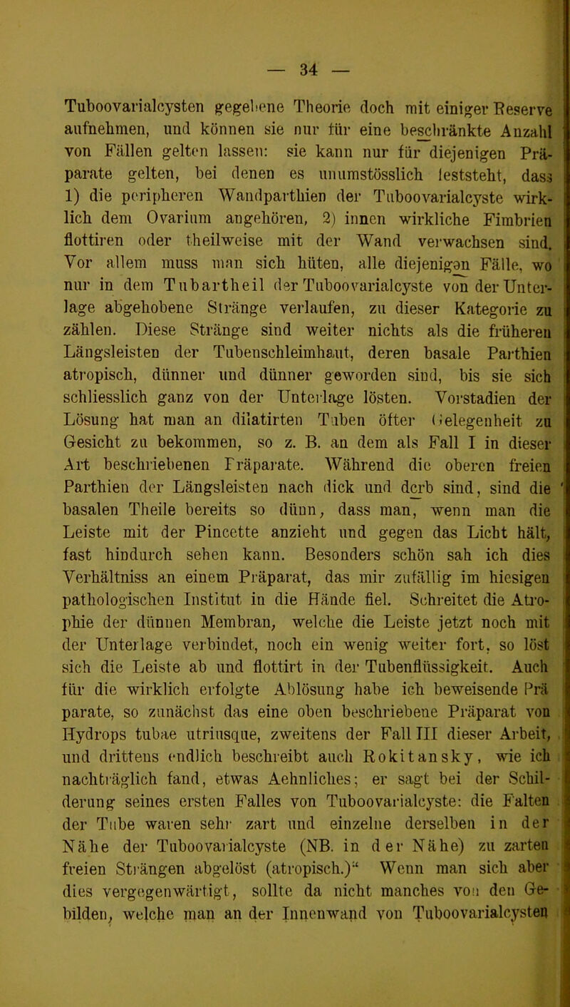 Tuboovarialcysten gegebene Theorie doch mit einiger Reserve aufnehmen, und können sie nur tür eine beschränkte Anzahl von Fällen gelten lassen: sie kann nur für diejenigen Prä- parate gelten, bei denen es unumstößlich leststeht, dass 1) die peripheren Wandparthien der Tnboovarialcyste wirk- lich dem Ovarium augehören, 2) innen wirkliche Fimbrien flottiren oder theilweise mit der Wand verwachsen sind. Vor allem muss man sich hüten, alle diejenigen Fälle, wo nur in dem Tubartheil der Tnboovarialcyste von der Unter- lage abgehobene Stränge verlaufen, zu dieser Kategorie zu zählen. Diese Stränge sind weiter nichts als die früheren Längsleisten der Tubenschleimhaut, deren basale Parthien atropisch, dünner und dünner geworden sind, bis sie sich schliesslich ganz von der Unterlage lösten. Vorstadien der Lösung hat man an dilatirten Tuben öfter Gelegenheit zu Gesicht zu bekommen, so z. B. an dem als Fall I in dieser Art beschriebenen Präparate. Während die oberen freien Parthien der Längsleisten nach dick und derb sind, sind die basalen Theile bereits so dünn, dass man, wenn man die Leiste mit der Pincette anzieht und gegen das Liebt hält, fast hindurch sehen kann. Besonders schön sah ich dies Verkältniss an einem Präparat, das mir zufällig im hiesigen pathologischen Institut in die Hände fiel. Schreitet die Atro- phie der dünnen Membran, welche die Leiste jetzt noch mit der Unterlage verbindet, noch ein wenig weiter fort, so löst sich die Leiste ab und flottirt in der Tubenflüssigkeit. Auch für die wirklich erfolgte Ablösung habe ich beweisende Prä parate, so zunächst das eine oben beschriebene Präparat von Hydrops tubae utriusque, zweitens der Fall III dieser Arbeit, und drittens endlich beschreibt auch Rokitansky, wie ich nachträglich fand, etwas Aehnliches; er sagt bei der Schil- derung seines ersten Falles von Tnboovarialcyste: die Falten der Tube waren sehr zart und einzelne derselben in der Nähe der Tnboovarialcyste (NB. in der Nähe) zu zarten freien Strängen abgelöst (atropisch.)“ Wenn man sich aber dies vergegenwärtigt, sollte da nicht manches von den Ge- bilden, welche man an der Innenwand von Tuboovarialcysten