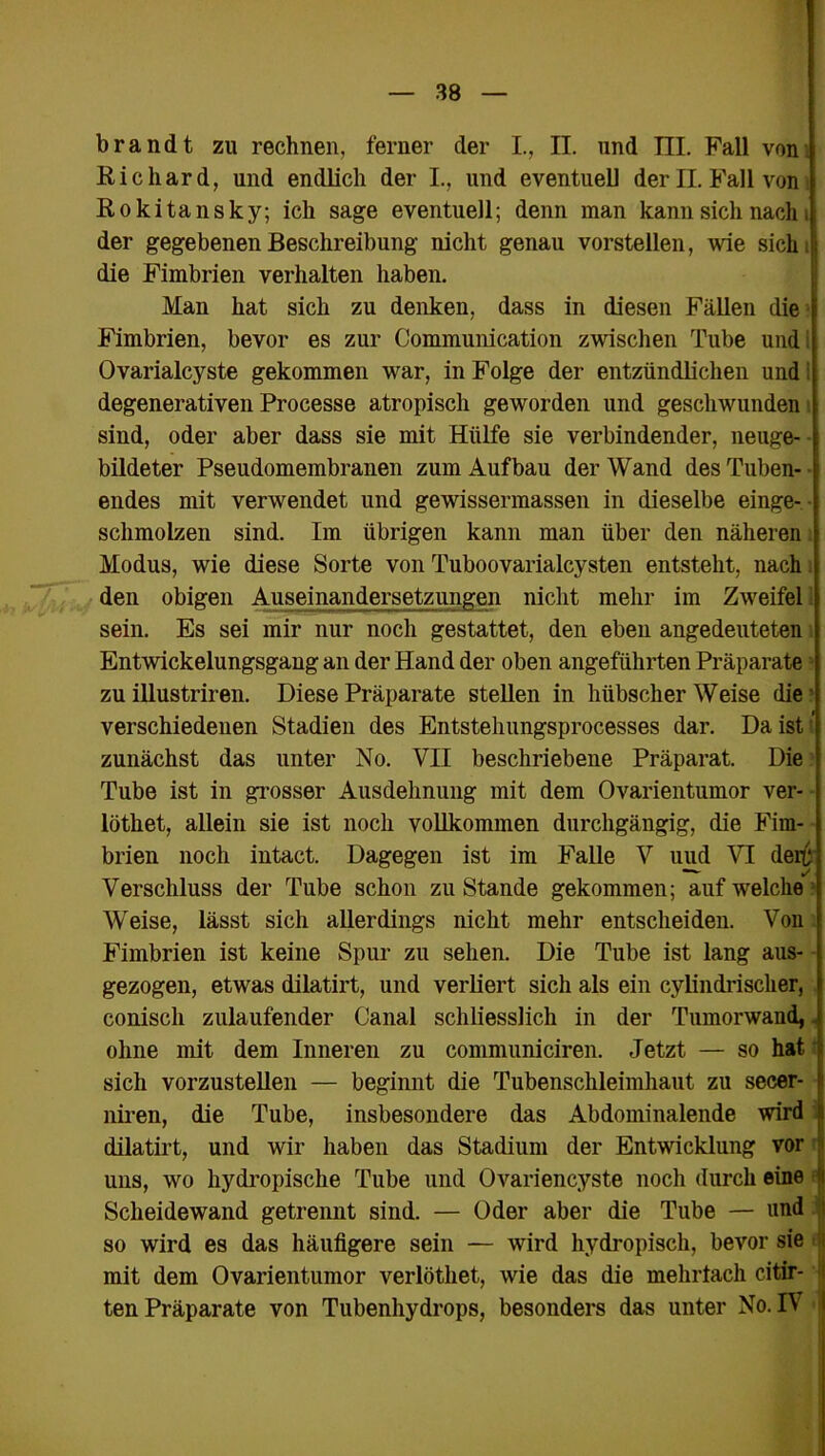 brandt zu rechnen, ferner der I., II. und III. Fall von Richard, und endlich der I., und eventuell der II. Fall von Rokitansky; ich sage eventuell; denn man kann sich nach t der gegebenen Beschreibung nicht genau vorstellen, wie sich die Fimbrien verhalten haben. Man hat sich zu denken, dass in diesen Fällen die Fimbrien, bevor es zur Communication zwischen Tube und Ovarialcyste gekommen war, in Folge der entzündlichen und degenerativen Processe atropisch geworden und geschwunden sind, oder aber dass sie mit Hülfe sie verbindender, neuge- bildeter Pseudomembranen zum Aufbau der Wand des Tuben- endes mit verwendet und gewissermassen in dieselbe einge- schmolzen sind. Im übrigen kann man über den näheren Modus, wie diese Sorte von Tuboovarialcysten entsteht, nach den obigen Auseinandersetzungen nicht mehr im Zweifel sein. Es sei mir nur noch gestattet, den eben angedeuteten Entwickelungsgang an der Hand der oben angeführten Präparate zu illustriren. Diese Präparate stellen in hübscher Weise die verschiedenen Stadien des Entstehungsprocesses dar. Da ist ' zunächst das unter No. VII beschriebene Präparat. Die Tube ist in grosser Ausdehnung mit dem Ovarientumor ver- löthet, allein sie ist noch vollkommen durchgängig, die Fim- brien noch intact. Dagegen ist im Falle V uud VI der£ Verschluss der Tube schon zu Stande gekommen; auf welche Weise, lässt sich allerdings nicht mehr entscheiden. Von Fimbrien ist keine Spur zu sehen. Die Tube ist lang aus- gezogen, etwas dilatirt, und verliert sicli als ein cylindrischer, conisch zulaufender Canal schliesslich in der Tumorwand, ohne mit dem Inneren zu communiciren. Jetzt — so hat sich vorzustellen — beginnt die Tubenschleimhaut zu seeer- niren, die Tube, insbesondere das Abdominalende wird dilatirt, und wir haben das Stadium der Entwicklung vor uns, wo liydropiscke Tube und Ovariencyste noch durch eine Scheidewand getrennt sind. — Oder aber die Tube — und so wird es das häufigere sein — wird hydropisch, bevor sie mit dem Ovarientumor verlötliet, wie das die mehrlach citir- ten Präparate von Tubenhydrops, besonders das unter No. IV v