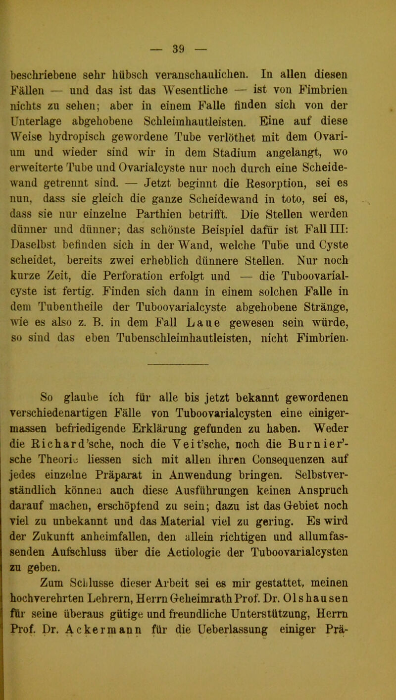 beschriebene sehr hübsch veranschaulichen. In allen diesen Fällen — und das ist das Wesentliche — ist von Fimbrien nichts zu sehen; aber in einem Falle ünden sich von der Unterlage abgehobene Schleimhautleisten. Eine auf diese Weise hydropisch gewordene Tube verlöthet mit dem Ovari- um und wieder sind wir in dem Stadium angelangt, wo erweiterte Tube und Ovarialcyste nur noch durch eine Scheide- wand getrennt sind. — Jetzt beginnt die Resorption, sei es nun, dass sie gleich die ganze Scheidewand in toto, sei es, dass sie nur einzelne Parthien betrifft. Die Stellen werden dünner und dünner; das schönste Beispiel dafür ist Fall III: Daselbst befinden sich in der Wand, welche Tube und Cyste scheidet, bereits zwei erheblich dünnere Stellen. Nur noch kurze Zeit, die Perforation erfolgt und — die Tuboovarial- cyste ist fertig. Finden sich dann in einem solchen Falle in dem Tubentheile der Tuboovarialcyste abgehobene Stränge, wie es also z. B. in dem Fall Laue gewesen sein würde, so sind das eben Tubenschleimhautleisten, nicht Fimbrien. So glaube ich für alle bis jetzt bekannt gewordenen verschiedenartigen Fälle von Tuboovarialcysten eine einiger- massen befriedigende Erklärung gefunden zu haben. Weder die Richard ’sche, noch die V e i t’sche, noch die B u r n i e r’- sche Theorie liessen sich mit allen ihren Consequenzen auf jedes einzelne Präparat in Anwendung bringen. Selbstver- ständlich können auch diese Ausführungen keinen Anspruch darauf machen, erschöpfend zu sein; dazu ist das Gebiet noch viel zu unbekannt und das Material viel zu gering. Es wird der Zukunft anheimfallen, den allein richtigen und allumfas- senden Aufschluss über die Aetiologie der Tuboovarialcysten zu geben. Zum Schlüsse dieser Arbeit sei es mir gestattet, meinen hochverehrten Lehrern, Herrn Geheimrath Prof. Dr. Olshausen für seine überaus gütige und freundliche Unterstützung, Herrn Prof. Dr. Ackermann für die Ueberlassung einiger Prä-