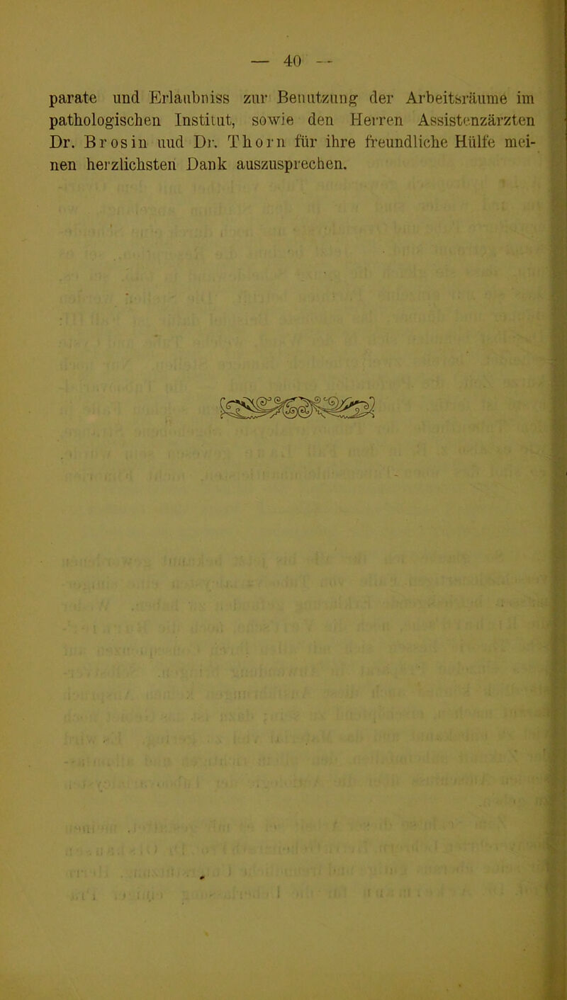 parate und Erlaubnis zur Benutzung der Arbeitsräume im pathologischen Institut, sowie den Herren Assistenzärzten Dr. Brosin uud Dr. Thorn für ihre freundliche Hülfe mei- nen herzlichsten Dank auszusprechen.