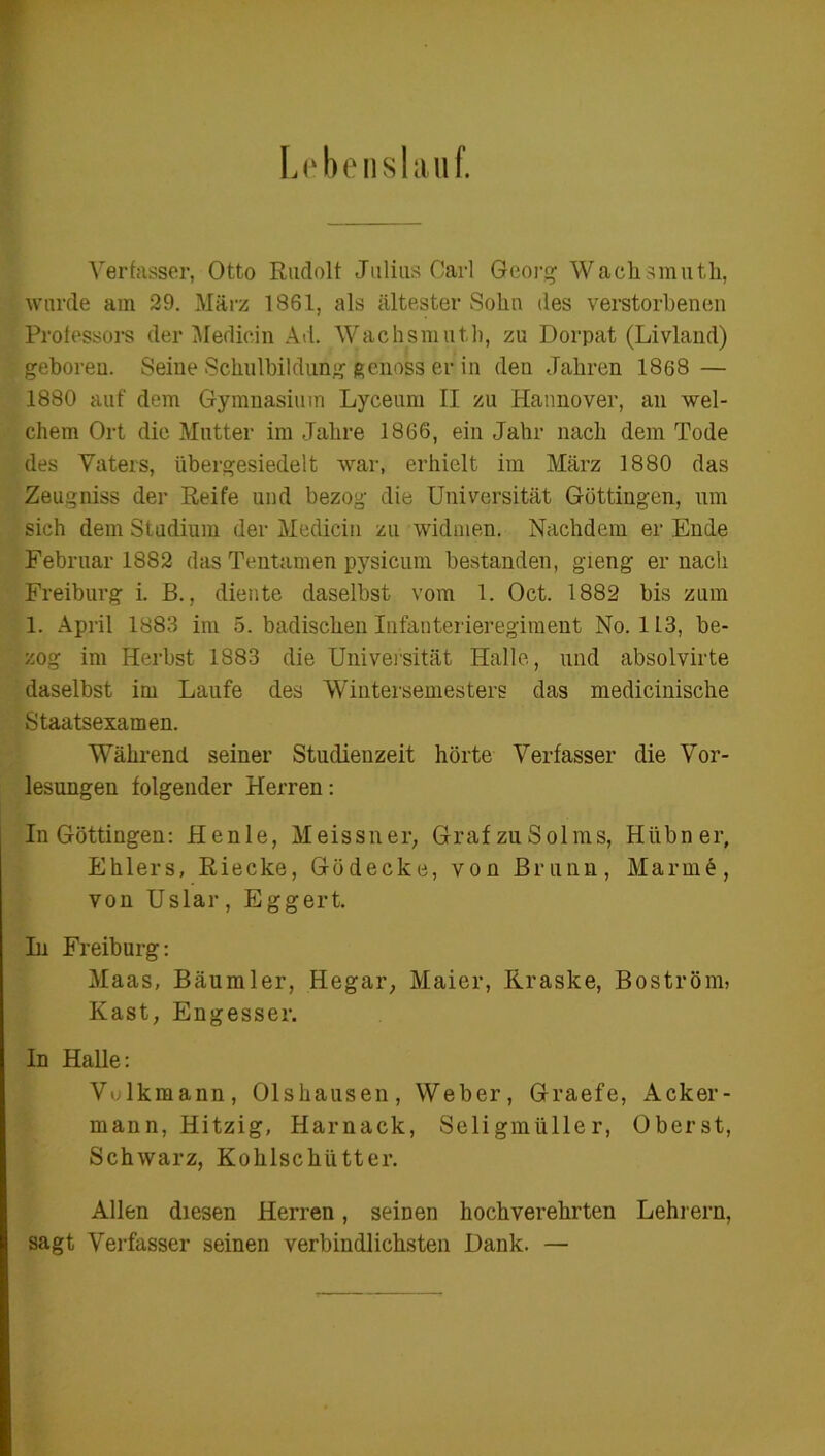 Lebenslauf. Verfasser, Otto Rudolf Julius Carl Georg Wachsmuth, wurde am 29. März 1861, als ältester Sohn des verstorbenen Professors der Mediein Ad. Wachsmuth, zu Dorpat (Livland) geboren. Seine Schulbildung genoss er in den Jahren 1868 — 1880 auf dem Gymnasium Lyceum II zu Hannover, an wel- chem Ort die Mutter im Jahre 1866, ein Jahr nach dem Tode des Vaters, übergesiedelt war, erhielt im März 1880 das Zeugniss der Reife und bezog die Universität Göttingen, um sich dem Studium der Mediein zu widmen. Nachdem er Ende Februar 1882 das Tentamen pysicum bestanden, gieng er nach Freiburg i. E., diente daselbst vom 1. Oct. 1882 bis zum 1. April 1883 im 5. badischen Infanterieregiment No. 113, be- zog im Herbst 1883 die Universität Halle, und absolvirte daselbst im Laufe des Wintersemesters das medicinische Staatsexamen. Während seiner Studienzeit hörte Verfasser die Vor- lesungen folgender Herren: In Göttingen: Henle, Meissner, Graf zu Solms, Hübner, Ehlers, Riecke, Gödecke, von Brunn, Marme, von Uslar, Eggert. In Freiburg: Maas, Bäumler, Hegar, Maier, Rraske, Boström, Käst, Engesser. In Halle: Vulkmann, Olshausen, Weber, Graefe, Acker- mann, Hitzig, Harnack, Seligmüller, Oberst, Schwarz, Kohlschütter. Allen diesen Herren, seinen hochverehrten Lehrern, sagt Verfasser seinen verbindlichsten Dank. —