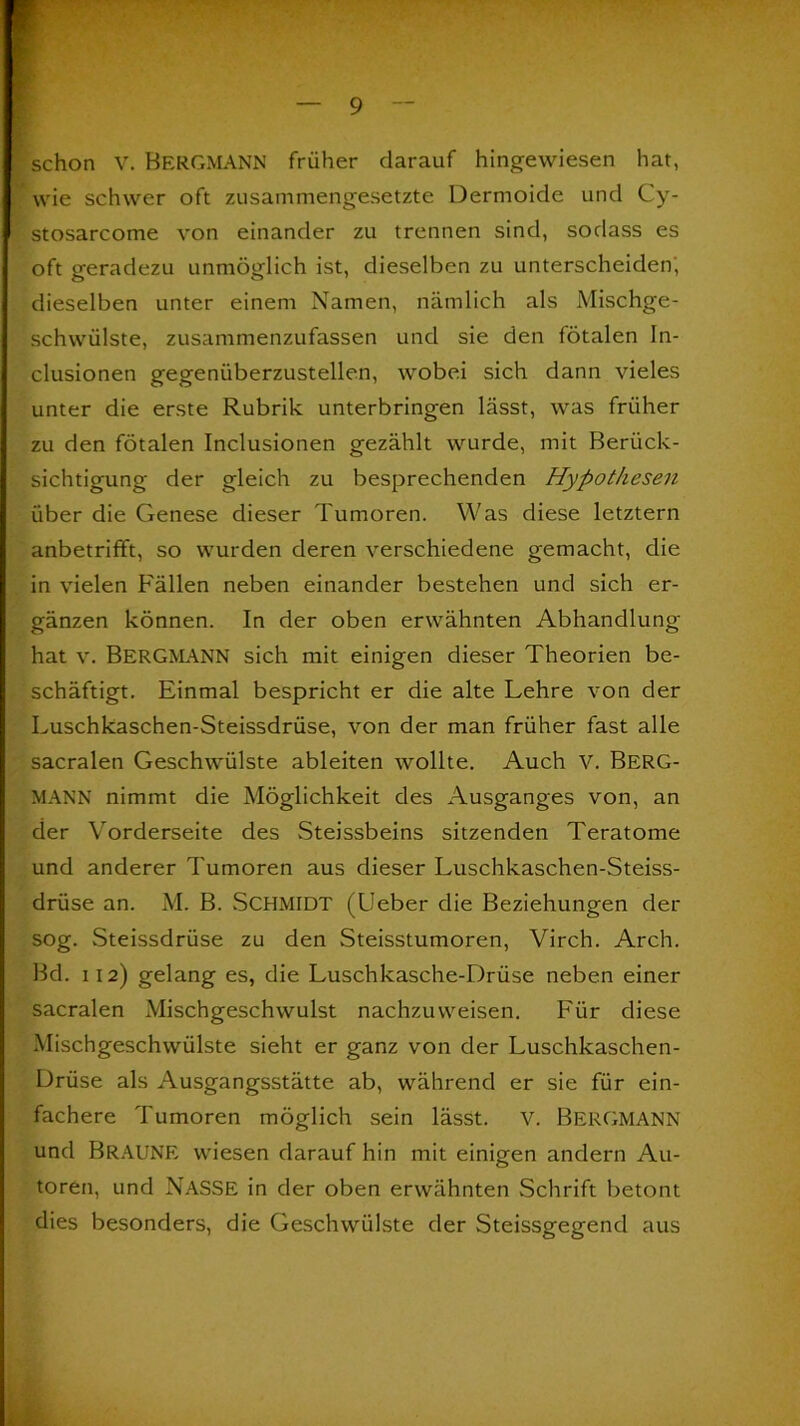 schon V. BERGMANN früher darauf hingewiesen hat, wie schwer oft zusammengesetzte Dermoide und Cy- stosarcome von einander zu trennen sind, sodass es oft geradezu unmöglich ist, dieselben zu unterscheiden, dieselben unter einem Namen, nämlich als Mischge- schwülste, zusammenzufassen und sie den fötalen In- clusionen gegenüberzustellen, wobei sich dann vieles unter die erste Rubrik unterbringen lässt, was früher zu den fötalen Inclusionen gezählt wurde, mit Berück- sichtigung der gleich zu besprechenden Hypothesen über die Genese dieser Tumoren. Was diese letztem anbetrifft, so wurden deren verschiedene gemacht, die in vielen Fällen neben einander bestehen und sich er- gänzen können. In der oben erwähnten Abhandlung hat v. BERGMANN sich mit einigen dieser Theorien be- schäftigt. Einmal bespricht er die alte Lehre von der Luschkaschen-Steissdrüse, von der man früher fast alle sacralen Geschwülste ableiten wollte. Auch V. Berg- mann nimmt die Möglichkeit des Ausganges von, an der Vorderseite des Steissbeins sitzenden Teratome und anderer Tumoren aus dieser Luschkaschen-Steiss- drüse an. M. B. Schmidt (Leber die Beziehungen der sog. Steissdrüse zu den Steisstumoren, Virch. Arch. Bd. ii 2) gelang es, die Luschkasche-Drüse neben einer sacralen Mischgeschwulst nachzuweisen. Für diese Mischgeschwülste sieht er ganz von der Luschkaschen- Drüse als Ausgangsstätte ab, während er sie für ein- fachere Tumoren möglich sein lässt. V. BERGMANN und BRAUNE wiesen darauf hin mit einigen andern Au- toren, und NASSE in der oben erwähnten Schrift betont dies besonders, die Geschwülste der Steissgegend aus