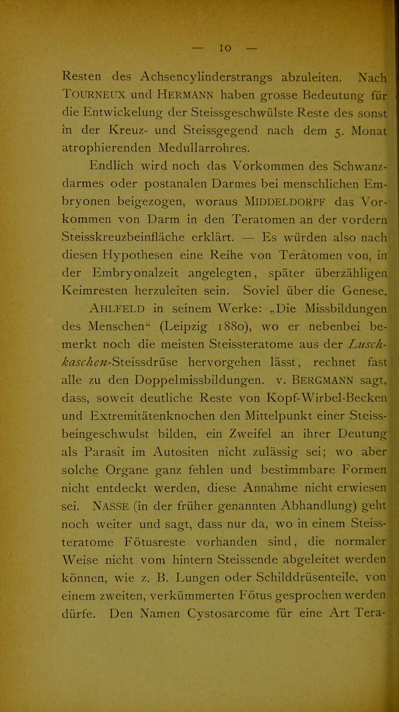 Resten des Achsencylinderstrangs abzuleiten. Nach Tourneux und Hermann haben grosse Bedeutung für die Entwickelung der Steissgeschwülste Reste des sonst in der Kreuz- und Steissgegend nach dem 5. Monat atrophierenden Medullarrohres. Endlich wird noch das Vorkommen des Schwanz- darmes oder postanalen Darmes bei menschlichen Em- bryonen beigezogen, woraus Middeldorpf das Vor- kommen von Darm in den Teratomen an der vordem Steisskreuzbeinfläche erklärt. — Es würden also nach diesen Hypothesen eine Reihe von Teratomen von, in der Embryonalzeit angelegten, später überzähligen Keimresten herzuleiten sein. Soviel über die Genese. Ahlfeld in seinem Werke: „Die Missbildungen des Menschen“ (Leipzig 1880), wo er nebenbei be- merkt noch die meisten Steissteratome aus der Lusch- Am^zz-Steissdrüse hervorgehen lässt, rechnet fast alle zu den Doppelmissbildungen, v. BERGMANN sagt, dass, soweit deutliche Reste von Kopf-Wirbel-Becken und Extremitätenknochen den Mittelpunkt einer Steiss- beingeschwulst bilden, ein Zweifel an ihrer Deutung . als Parasit im Autositen nicht zulässig sei; wo aber solche Organe ganz fehlen und bestimmbare Formen nicht entdeckt werden, diese Annahme nicht erwiesen sei. NASSE (in der früher genannten Abhandlung) geht noch weiter und sagt, dass nur da, wo in einem Steiss- teratome P'ötusreste vorhanden sind, die normaler Weise nicht vom hintern Steissende abgeleitet werden können, wie z. B. Lungen oder Schilddrüsenteile, von einem zweiten, verkümmerten Fötus gesprochen werden , dürfe. Den Namen Cystosarcome für eine Art Tera-