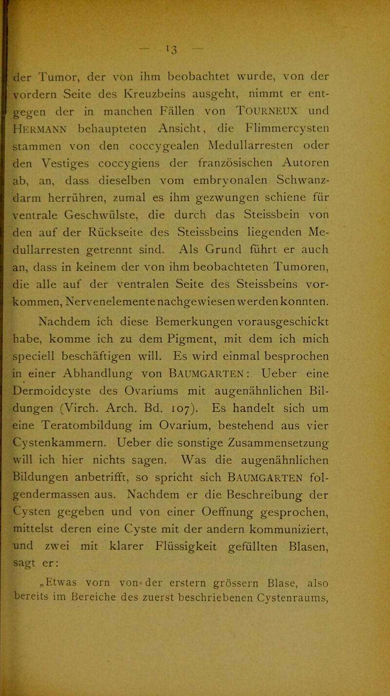 der Tumor, der von ihm beobachtet wurde, von der vordem Seite des Kreuzbeins ausgeht, nimmt er ent- gegen der in manchen Fällen von TüURNEUX und HERMANN behaupteten Ansicht, die Flimmercysten stammen von den coccygealen Medullarresten oder den Vestiges coccygiens der französischen Autoren ab, an, dass dieselben vom embryonalen Schwanz- darm herrühren, zumal es ihm gezwungen schiene für ventrale Geschwülste, die durch das Steissbein von den auf der Rückseite des Steissbeins liegenden Me- dullarresten getrennt sind. Als Grund führt er auch an, dass in keinem der von ihm beobachteten Tumoren, die alle auf der ventralen Seite des Steissbeins Vor- kommen, Nervenelemente nachgewiesen werden konnten. Nachdem ich diese Bemerkungen vorausgeschickt habe, komme ich zu dem Pigment, mit dem ich mich speciell beschäftigen will. Es wird einmal besprochen in einer Abhandlung von BAUMGARTEN: Ueber eine Dermoidcyste des Ovariums mit augenähnlichen Bil- dungen (Virch. Arch. Bd. 107). Es handelt sich um eine Teratombildung im Ovarium, bestehend aus vier Cystenkammern. Ueber die sonstige Zusammensetzung will ich hier nichts sagen. Was die augenähnlichen Bildungen anbetrifft, so spricht sich BAUMGARTEN fol- gendermassen aus. Nachdem er die Beschreibung der Cysten gegeben und von einer Oefifnung gesprochen, mittelst deren eine Cyste mit der andern kommuniziert, und zwei mit klarer Flüssigkeit gefüllten Blasen, sagt er: *Etwas vorn von - der erstem grossem Blase, also bereits im Bereiche des zuerst beschriebenen Cystenraums,