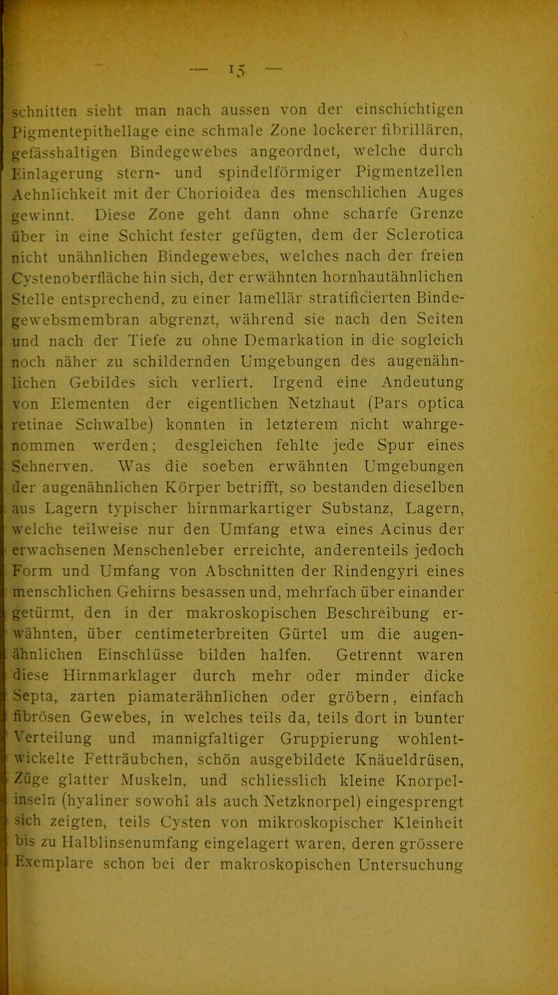 U5 schnitten sieht man nach aussen von der einschichtigen Pigmentepithellage eine schmale Zone lockerer fibrillären, gefässhaltigen Bindegewebes angeordnet, welche durch Einlagerung stcrn- und spindelförmiger Pigmentzellen Aehnlichkeit mit der Chorioidea des menschlichen Auges gewinnt. Diese Zone geht dann ohne scharfe Grenze über in eine Schicht fester gefügten, dem der Sclerotica nicht unähnlichen Bindegewebes, welches nach der freien Cystenoberfiäche hin sich, der erwähnten hornhautähnlichen Stelle entsprechend, zu einer lamellär stratificierten Binde- gewebsmembran abgrenzt, während sie nach den Seiten und nach der Tiefe zu ohne Demarkation in die sogleich noch näher zu schildernden Umgebungen des augenähn- lichen Gebildes sich verliert. Irgend eine Andeutung von Elementen der eigentlichen Netzhaut (Pars optica retinae Schwalbe) konnten in letzterem nicht wahrge- nommen werden; desgleichen fehlte jede Spur eines Sehnerven. Was die soeben erwähnten Umgebungen der augenähnlichen Körper betrifft, so bestanden dieselben aus Lagern typischer hirnmarkartiger Substanz, Lagern, welche teilweise nur den Umfang etwa eines Acinus der erwachsenen Menschenleber erreichte, anderenteils jedoch Form und Umfang von Abschnitten der Rindengyri eines menschlichen Gehirns besassen und, mehrfach über einander getürmt, den in der makroskopischen Beschreibung er- wähnten, über centimeterbreiten Gürtel um die augen- ähnlichen Einschlüsse bilden halfen. Getrennt waren diese Hirnmarklager durch mehr oder minder dicke Septa, zarten piamaterähnlichen oder gröbern, einfach fibrösen Gewebes, in welches teils da, teils dort in bunter Verteilung und mannigfaltiger Gruppierung wohlent- wickelte Fetträubchen, schön ausgebildete Knäueldrüsen, Züge glatter Muskeln, und schliesslich kleine Knorpcl- inseln (hyaliner sowohl als auch Netzknorpel) eingesprengt sich zeigten, teils Cysten von mikroskopischer Kleinheit bis zu Halblinsenumfang eingelagert waren, deren grössere Exemplare schon bei der makroskopischen Untersuchung