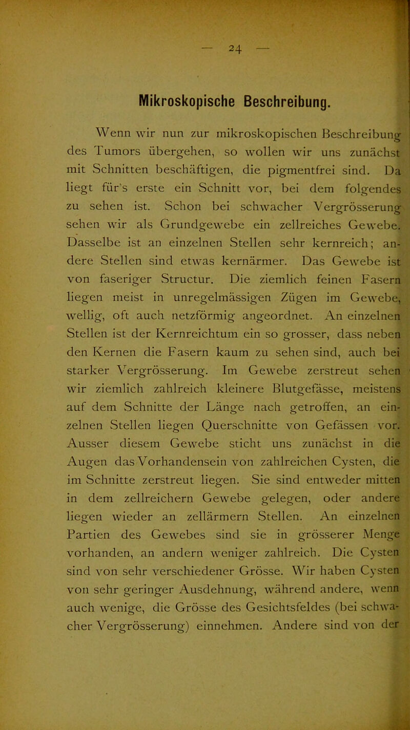Mikroskopische Beschreibung. Wenn wir nun zur mikroskopischen Beschreibung des Tumors übergehen, so wollen wir uns zunächst mit Schnitten beschäftigen, die pigmentfrei sind. Da liegt fürs erste ein Schnitt vor, bei dem folgendes zu sehen ist. Schon bei schwacher Vergrösserung sehen wir als Grundgewebe ein zellreiches Gewebe. Dasselbe ist an einzelnen Stellen sehr kernreich; an- dere Stellen sind etwas kernärmer. Das Gewebe ist von faseriger Structur. Die ziemlich feinen Fasern liegen meist in unregelmässigen Zügen im Gewebe, wellig, oft auch netzförmig angeordnet. An einzelnen Stellen ist der Kernreichtum ein so grosser, dass neben den Kernen die Fasern kaum zu sehen sind, auch bei starker Vergrösserung. Im Gewebe zerstreut sehen wir ziemlich zahlreich kleinere Blutgefässe, meistens auf dem Schnitte der Länge nach getroffen, an ein- zelnen Stellen liegen Querschnitte von Gefässen vor. Ausser diesem Gewebe sticht uns zunächst in die Augen das Vorhandensein von zahlreichen Cysten, die im Schnitte zerstreut liefen. Sie sind entweder mitten in dem zellreichern Gewebe gelegen, oder andere liegen wieder an zellärmern Stellen. An einzelnen Partien des Gewebes sind sie in grösserer Menge vorhanden, an andern weniger zahlreich. Die Cysten sind von sehr verschiedener Grösse. Wir haben Cysten von sehr geringer Ausdehnung, während andere, wenn auch wenige, die Grösse des Gesichtsfeldes (bei schwa- cher Vergrösserung) einnehmen. Andere sind von der