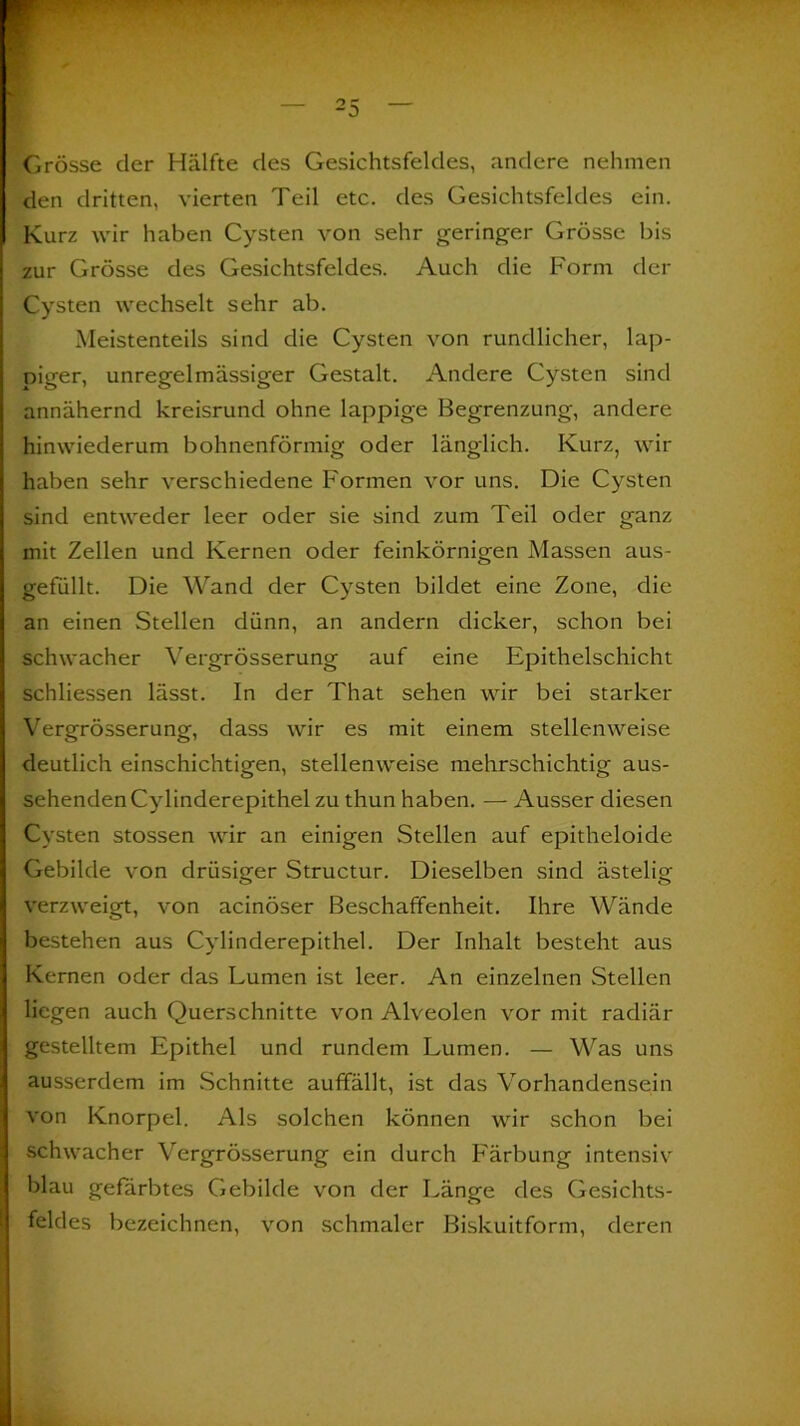 Grosse der Hälfte des Gesichtsfeldes, andere nehmen den dritten, vierten Teil etc. des Gesichtsfeldes ein. Kurz wir haben Cysten von sehr geringer Grösse bis zur Grösse des Gesichtsfeldes. Auch die Form der Cysten wechselt sehr ab. Meistenteils sind die Cysten von rundlicher, lap- piger, unregelmässiger Gestalt. Andere Cysten sind annähernd kreisrund ohne lappige Begrenzung, andere hinwiederum bohnenförmig oder länglich. Kurz, wir haben sehr verschiedene Formen vor uns. Die Cysten sind entweder leer oder sie sind zum Teil oder ganz mit Zellen und Kernen oder feinkörnigen Massen aus- gefüllt. Die Wand der Cysten bildet eine Zone, die an einen Stellen dünn, an andern dicker, schon bei schwacher Vergrösserung auf eine Epithelschicht schliessen lässt. In der That sehen wir bei starker Vergrösserung, dass wir es mit einem stellenweise deutlich einschichtigen, stellenweise mehrschichtig aus- sehenden Cylinderepithel zu thun haben. — Ausser diesen Cysten stossen wir an einigen Stellen auf epitheloide Gebilde von drüsiger Structur. Dieselben sind ästelig verzweigt, von acinöser Beschaffenheit. Ihre Wände bestehen aus Cylinderepithel. Der Inhalt besteht aus Kernen oder das Lumen ist leer. An einzelnen Stellen liegen auch Querschnitte von Alveolen vor mit radiär gestelltem Epithel und rundem Lumen. — Was uns ausserdem im Schnitte auffällt, ist das Vorhandensein von Knorpel. Als solchen können wir schon bei schwacher Vergrösserung ein durch Färbung intensiv blau gefärbtes Gebilde von der Länge des Gesichts- feldes bezeichnen, von schmaler Biskuitform, deren