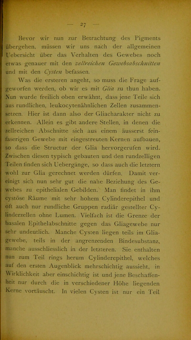 Bevor wir nun zur Betrachtung’ des Pigments übergehen, müssen wir uns nach der allgemeinen Uebersicht über das Verhalten des Gewebes noch etwas genauer mit den zellreichen Gewebsabschnitten und mit den Cysten befassen. Was die ersteren angeht, so muss die P'rage auf- geworfen werden, ob wir es mit Glia zu thun haben. Nun wurde freilich oben erwähnt, dass jene Teile sich aus rundlichen, leukocytenähnlichen Zellen zusammen- setzen. Hier ist dann also der Gliacharakter nicht zu erkennen. Allein es gibt andere Stellen, in denen die zellreichen Abschnitte sich aus einem äusserst fein- faserigen Gewebe mit eingestreuten Kernen aufbauen, so dass die Structur der Glia hervorgerufen wird. Zwischen diesen typisch gebauten und den rundzelligen Teilen finden sich Uebergänge, so dass auch die letztem wohl zur Glia gerechnet werden dürfen. Damit ver- einigt sich nun sehr gut die nahe Beziehung des Ge- webes zu epithelialen Gebilden. Man findet in ihm cystöse Räume mit sehr hohem Cylinderepithel und oft auch nur rundliche Gruppen radiär gestellter Cy- linderzellen ohne Lumen. Vielfach ist die Grenze der basalen Epithelabschnitte gegen das Gliagewebe nur sehr undeutlich. Manche Cysten liegen teils im Glia- gewebe, teils in der angrenzenden Bindesubstanz, manche ausschliesslich in der letzteren. Sie enthalten nun zum Teil rings herum Cylinderepithel, welches aut den ersten Augenblick mehrschichtig aussieht, in Wirklichkeit aber einschichtig ist und jene Beschaffen- heit nur durch die in verschiedener Höhe liegenden Kerne vortäuscht. In vielen Cysten ist nur ein Teil