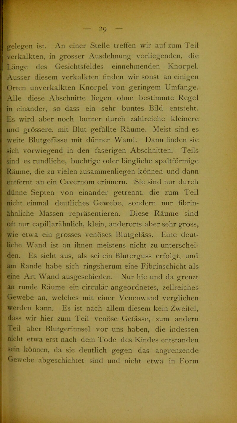 •gelegen ist. An einer Stelle treffen wir auf zum Teil verkalkten, in grosser Ausdehnung vorliegenden, die Länge des Gesichtsfeldes einnehmenden Knorpel. Ausser diesem verkalkten linden wir sonst an einigen Orten unverkalkten Knorpel von geringem Umfange. Alle diese Abschnitte liegen ohne bestimmte Regel in einander, so dass ein sehr buntes Bild entsteht. Es wird aber noch bunter durch zahlreiche kleinere und grössere, mit Blut gefüllte Räume. Meist sind es weite Blutgefässe mit dünner Wand. Dann linden sie sich vorwiegend in den faserigen Abschnitten. Teils sind es rundliche, buchtige oder längliche spaltförmige Raume, die zu vielen zusammenliegen können und dann entfernt an ein Cavernom erinnern. Sie sind nur durch dünne Septen von einander getrennt, die zum Teil nicht einmal deutliches Gewebe, sondern nur fibrin- ähnliche Massen repräsentieren. Diese Räume sind olt nur capillarähnlich, klein, anderorts aber sehr gross, wie etwa ein grosses venöses Blutgefäss. Eine deut- liche Wand ist an ihnen meistens nicht zu unterschei- den. Es sieht aus, als sei ein Bluterguss erfolgt, und am Rande habe sich ringsherum eine Fibrinschicht als eine Art Wand ausgeschieden. Nur hie und da grenzt an runde Räume ein circulär angeordnetes, zellreiches Gewebe an, welches mit einer Venenwand verglichen werden kann. Es ist nach allem diesem kein Zweifel, dass wir hier zum Teil venöse Gefässe, zum andern Teil aber Blutgerinnsel vor uns haben, die indessen nicht etwa erst nach dem Tode des Kindes entstanden sein können, da sie deutlich gegen das angrenzende Gewebe abgeschichtet sind und nicht etwa in Form