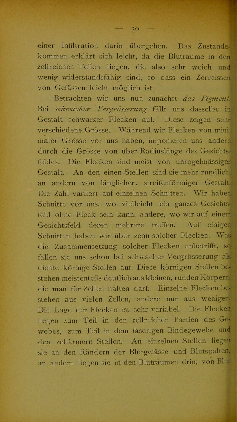 3° ■einer Infiltration darin übergehen. o kommen erklärt sich leicht, da die Bluträume in den zellreichen Teilen liegen, die also sehr weich und wenig widerstandsfähig sind, so dass ein Zerreissen von Gefässen leicht möglich ist. Betrachten wir uns nun zunächst das PigmentiI Bei schwacher Vergrosserung fällt uns dasselbe in Gestalt schwarzer Flecken auf. Diese zeigen sehr verschiedene Grösse. Während wir Flecken von mini- maler Grösse vor uns haben, imponieren uns andere durch die Grösse von über Radiuslänge des Gesichts- feldes. Die Flecken sind meist von unregelmässiger Gestalt. An den einen Stellen sind sie mehr rundlich, an andern von länglicher, streifenförmiger Gestalt. Die Zahl variiert auf einzelnen Schnitten. Wir haben Schnitte vor uns, wo vielleicht ein ganzes Gesichts-, feld ohne Fleck sein kann, nndere, wo wir auf einem Gesichtsfeld deren mehrere treffen. Auf einigen Schnitten haben wir über zehn solcher Flecken. Was die Zusammensetzung solcher Flecken anbetrifft, so fallen sie uns schon bei schwacher Vergrösserung als dichte körnige Stellen auf. Diese körnigen Stellen be- stehen meistenteils deutlich aus kleinen, runden Körpern, die man für Zellen halten darf. Einzelne Flecken be- stehen aus vielen Zellen, andere nur aus wenigen. Die Laee der Flecken ist sehr variabel. Die Flecken liegen zum Teil in den zell reichen Partien des Ge- webes, zum Teil in dem faserigen Bindegewebe und den zellärmern Stellen. An einzelnen Stellen liegen sie an den Rändern der Blutgefässe und Blutspalten, an andern liegen sie in den Bluträumen drin, von Blut Das Zustande-