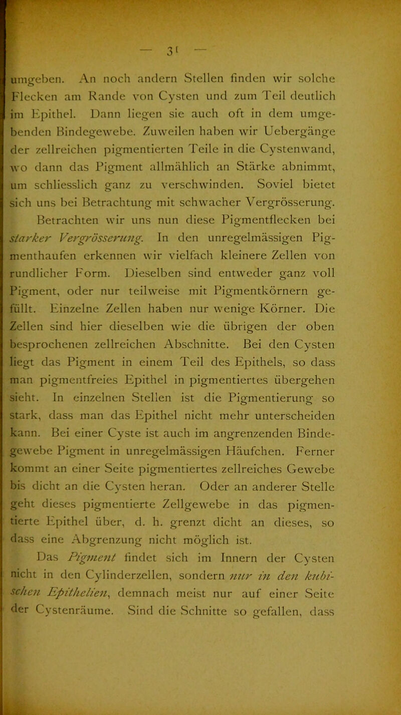 umgeben. An noch andern Stellen finden wir solche Flecken am Rande von Cysten und zum Teil deutlich im Epithel. Dann liegen sie auch oft in dem umge- benden Bindegewebe. Zuweilen haben wir Uebergänge der zellreichen pigmentierten Teile in die Cystenwand, wo dann das Pigment allmählich an Stärke abnimmt, um schliesslich ganz zu verschwinden. Soviel bietet sich uns bei Betrachtung mit schwacher Vergrösserung. Betrachten wir uns nun diese Pigmentflecken bei starker Vergrösserung. In den unregelmässigen Pig- menthaufen erkennen wir vielfach kleinere Zellen von rundlicher Form. Dieselben sind entweder ganz voll Pigment, oder nur teilweise mit Pigmentkörnern ge- füllt. Einzelne Zellen haben nur wenige Körner. Die Zellen sind hier dieselben wie die übrigen der oben besprochenen zellreichen Abschnitte. Bei den Cysten liegt das Pigment in einem Teil des Epithels, so dass man pigmentfreies Epithel in pigmentiertes übergehen sieht. In einzelnen Stellen ist die Pigmentierung; so stark, dass man das Epithel nicht mehr unterscheiden kann. Bei einer Cyste ist auch im angrenzenden Binde- gewebe Pigment in unregelmässigen Häufchen. Ferner kommt an einer Seite pigmentiertes zellreiches Gewebe bis dicht an die Cysten heran. Oder an anderer Stelle geht dieses pigmentierte Zellgewebe in das pigmen- tierte Epithel über, d. h. grenzt dicht an dieses, so dass eine Abgrenzung nicht möglich ist. Das Pigment findet sich im Innern der Cysten nicht in den Cylinderzellen, sondern nur in den kubi- schen Epithelien, demnach meist nur auf einer Seite der Cystenräume. Sind die Schnitte so gefallen, dass