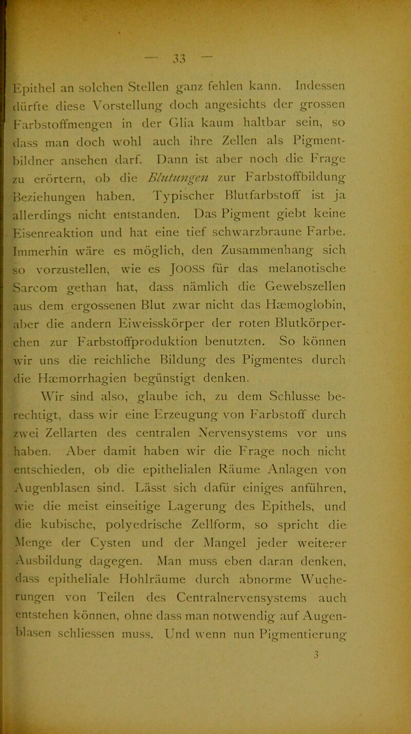 Epithel an solchen Stellen ganz fehlen kann. Indessen dürfte diese Vorstellung doch angesichts der grossen Farbstoffmengen in der (dia kaum haltbar sein, so dass man doch wohl auch ihre Zellen als Pigment- bildner ansehen darf. Dann ist aber noch die Frage zu erörtern, ob die Blutungen zur Farbstoffbildung Beziehungen haben. Typischer Blutfarbstoff ist ja allerdings nicht entstanden. Das Pigment giebt keine Eisenreaktion und hat eine tief schwarzbraune Farbe. Immerhin wäre es möglich, den Zusammenhang sich so vorzustellen, wie es JüOSS für das melanotische Sarcom gethan hat, dass nämlich die Gewebszellen aus dem ergossenen Blut zwar nicht das Haemoglobin, aber die andern Eiweisskörper der roten Blutkörper- chen zur Farbstofifproduktion benutzten. So können wir uns die reichliche Bildung des Pigmentes durch die Hmmorrhagien begünstigt denken. Wir sind also, glaube ich, zu dem Schlüsse be- rechtigt, dass wir eine Erzeugung von Farbstoff durch zwei Zellarten des centralen Nervensystems vor uns haben. Aber damit haben wir die Frage noch nicht entschieden, ob die epithelialen Räume Anlagen von Augenblasen sind. Lässt sich dafür einiges anführen, wie die meist einseitige Lagerung des Epithels, und die kubische, polyedrische Zellform, so spricht die Menge der Cysten und der Mangel jeder weiterer Ausbildung dagegen. Man muss eben daran denken, dass epitheliale Hohlräume durch abnorme Wuche- rungen von Teilen des Centralnervensystems auch entstehen können, ohne dass man notwendig auf Augen- blasen schliessen muss. Und wenn nun Pisrmentierunp-