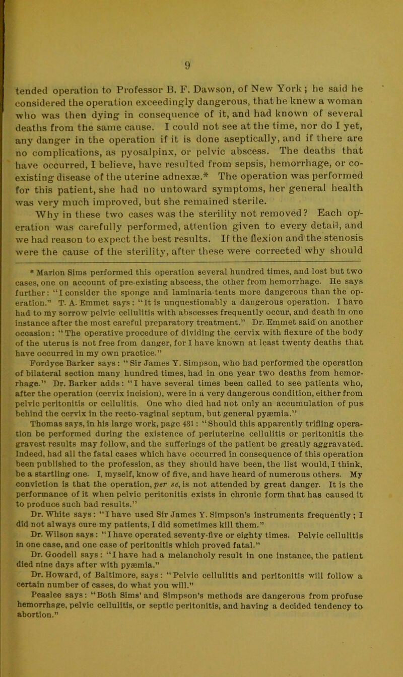 tended operation to Professor B. F. Dawson, of New York; he said he considered the operation exceedingly dangerous, that he knew a woman who was then dying in consequence of it, and had known of several deaths from the same cause. I could not see at the time, nor do I yet, any danger in the operation if it is done aseptically, and if there are no complications, as pyosalpinx, or pelvic abscess. The deaths that have occurred, I believe, have resulted from sepsis, hemorrhage, or co- existing disease of the uterine adnexte.* The operation was performed for this patient, she had no untoward symptoms, her general health was very much improved, but she remained sterile. Why in these two cases was the sterility not removed? Each op- eration was carefully performed, attention given to evei'y detail, and we had reason to expect the best results. If the flexion and the stenosis were the cause of the sterility, after these were corrected why should * Marion Sims performed this operation several hundred times, and lost but two cases, one on account of pre existing abscess, the other from hemorrhage. He says further: “I consider the sponge and laminaria-tents more dangerous than the op- eration.” T. A. Emmet says: “It is unquestionably a dangerous operation. I have had to my sorrow pelvic cellulitis with abscesses frequently occur, and death in one instance after the most careful preparatory treatment.” Dr. Emmet said on another occasion: “ The operative procedure of dividing the cervix with flexure of the body of the uterus is not free from danger, for I have known at least twenty deaths that have occurred in my own practice.” Fordyce Barker says: “ Sir James Y. Simpson, who had performed the operation of bilateral section many hundred times, had in one year two deaths from hemor- rhage.” Dr. Barker adds: “I have several times been called to see patients who, after the operation (cervix incision), were in a very dangerous condition, either from pelvic peritonitis or cellulitis. Oue who died had not only an accumulation of pus behind the cervix in the recto-vaginal septum, but general pyaemia.” Thomas says, in his large work, page 431: “ Should this apparently trifling opera- tion be performed during the existence of periuterine cellulitis or peritonitis the gravest results may follow, and the sufferings of the patient be greatly aggravated. Indeed, had all the fatal cases which have occurred in consequence of this operation been published to the profession, as they should have been, the list would, I think, be a startling one. I, myself, know of five, and have heard of numerous others. My conviction is that the operation, per se, is not attended by great danger. It is the performance of it when pelvic peritonitis exists in chronic form that has caused it to produce such bad results.” Dr. White says: “I have used Sir James Y. Simpson’s instruments frequently; I did not always cure my patients, I did sometimes kill them.” Dr. Wilson says : I have operated seventy-five or eighty times. Pelvic cellulitis in one case, and one case of peritonitis which proved fatal.” Dr. Goodell says: “Ihave had a melancholy result in one instance, the patient died nine days after with pyrnmia.” Dr. Howard, of Baltimore, says: “ Pelvic cellulitis and peritonitis will follow a certain number of cases, do what you will.” Peaslee says: “Both Sims’and Simpson’s methods are dangerous from profuse hemorrhage, pelvic cellulitis, or septic peritonitis, and having a decided tendency to abortion.”