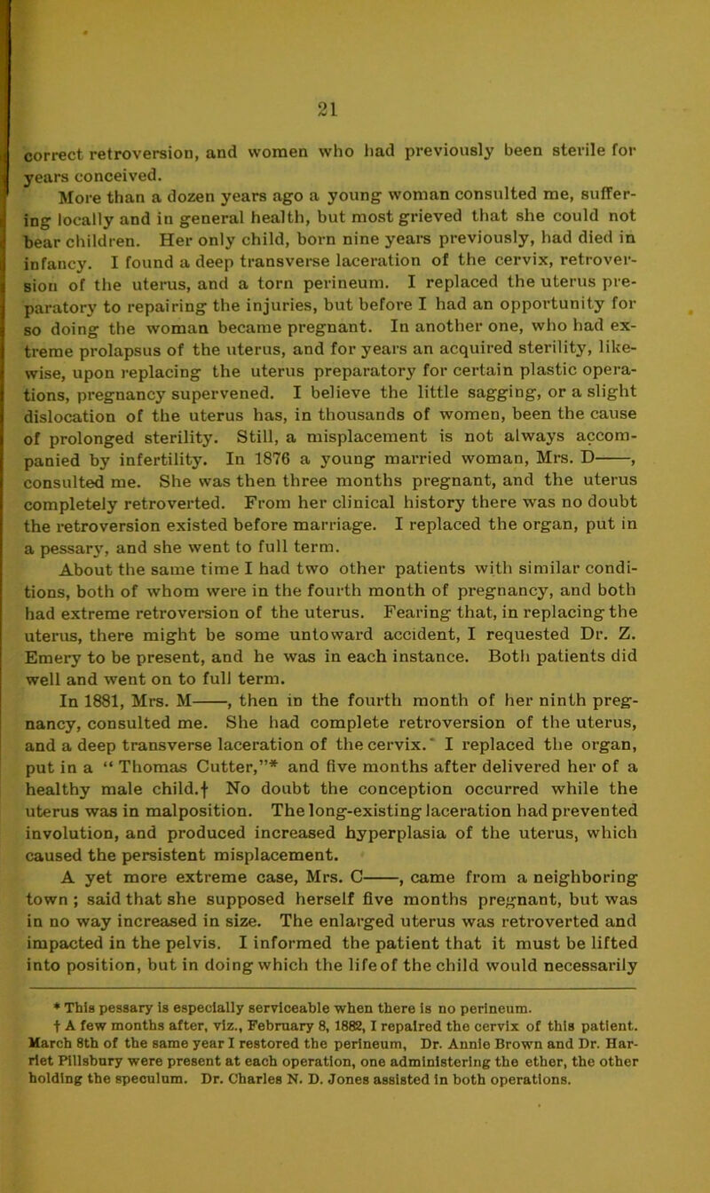 correct retroversion, and women who had previously been sterile for years conceived. More than a dozen years ago a young woman consulted me, suffer- ing locally and in general health, but most grieved that she could not bear children. Her only child, born nine years previously, had died in infancy. I found a deep transverse laceration of the cervix, retrover- sion of the uterus, and a torn perineum. I replaced the uterus pre- paratory to repairing the injuries, but before I had an opportunity for so doing the woman became pregnant. In another one, who had ex- treme prolapsus of the uterus, and for years an acquired sterility, like- wise, upon replacing the uterus preparatory for certain plastic opera- tions, pregnancy supervened. I believe the little sagging, or a slight dislocation of the uterus has, in thousands of women, been the cause of prolonged sterility. Still, a misplacement is not always accom- panied by infertility. In 1876 a young married woman, Mrs. D , consulted me. She was then three months pregnant, and the uterus completely retroverted. From her clinical history there was no doubt the retroversion existed before marriage. I replaced the organ, put in a pessary, and she went to full term. About the same time I had two other patients with similar condi- tions, both of whom were in the fourth month of pregnancy, and both had extreme retroversion of the uterus. Fearing that, in replacing the uterus, there might be some untoward accident, I requested Dr. Z. Emery to be present, and he was in each instance. Both patients did well and went on to full term. In 1881, Mrs. M , then in the fourth month of her ninth preg- nancy, consulted me. She had complete retroversion of the uterus, and a deep transverse laceration of the cervix.' I replaced the organ, put in a “ Thomas Cutter,”* and five months after delivered her of a healthy male child.j- No doubt the conception occurred while the uterus was in malposition. The long-existing laceration had prevented involution, and produced increased hyperplasia of the uterus, which caused the persistent misplacement. A yet more extreme case, Mrs. C , came from a neighboring town ; said that she supposed herself five months pregnant, but was in no way increased in size. The enlarged uterus was retroverted and impacted in the pelvis. I informed the patient that it must be lifted into position, but in doing which the life of the child would necessarily * This pessary is especially serviceable when there is no perineum, t A few months after, viz., February 8, 1882,1 repaired the cervix of this patient. March 8th of the same year I restored the perineum. Dr. Annie Brown and Dr. Har- riet Pillsbury were present at each operation, one administering the ether, the other holding the speculum. Dr. Charles N. D. Jones assisted in both operations.
