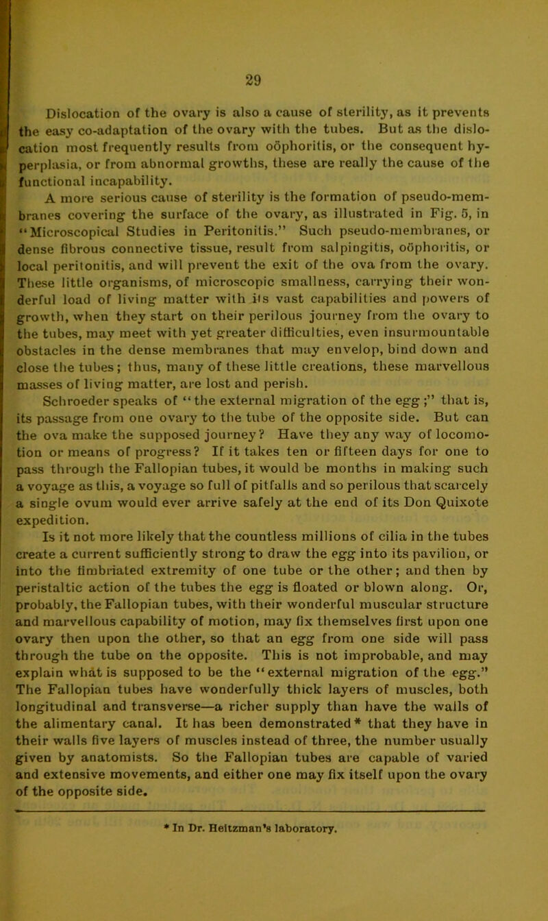 Dislocation of the ovary is also a cause of sterility, as it prevents the easy co-adaptation of the ovary with the tubes. But as the dislo- cation most frequently results from oophoritis, or the consequent hy- perplasia, or from abnormal growths, these are really the cause of the functional incapability. A more serious cause of sterility is the formation of pseudo-mem- branes covering the surface of the ovary, as illustrated in Fig. 5, in “Microscopical Studies in Peritonitis.” Such pseudo-membranes, or dense fibrous connective tissue, result from salpingitis, oOphoritis, or local peritonitis, and will prevent the exit of the ova from the ovary. These little organisms, of microscopic smallness, carrying their won- derful load of living matter with its vast capabilities and powers of growth, when they start on their perilous journey from the ovary to the tubes, may meet with yet greater difficulties, even insurmountable obstacles in the dense membranes that may envelop, bind down and close the tubes ; thus, many of these little creations, these marvellous masses of living matter, are lost and perish. Schroeder speaks of “the external migration of the egg that is, its passage from one ovary to the tube of the opposite side. But can the ova make the supposed journey? Have they any way of locomo- tion or means of progress? If it takes ten or fifteen days for one to pass through the Fallopian tubes, it would be months in making such a voyage as this, a voyage so full of pitfalls and so perilous that scarcely a single ovum would ever arrive safely at the end of its Don Quixote expedition. Is it not more likely that the countless millions of cilia in the tubes create a current sufficiently strong to draw the egg into its pavilion, or into the fimbriated extremity of one tube or the other; and then by peristaltic action of the tubes the egg is floated or blown along. Or, probably, the Fallopian tubes, with their wonderful muscular structure and marvellous capability of motion, may fix themselves first upon one ovary then upon the other, so that an egg from one side will pass through the tube on the opposite. This is not improbable, and may explain whit is supposed to be the “external migration of the egg.” The Fallopian tubes have wonderfully thick layers of muscles, both longitudinal and transverse—a richer supply than have the walls of the alimentary canal. It has been demonstrated* that they have in their walls five layers of muscles instead of three, the number usually given by anatomists. So the Fallopian tubes are capable of varied and extensive movements, and either one may fix itself upon the ovary of the opposite side. * In Dr. Heltzman's laboratory.