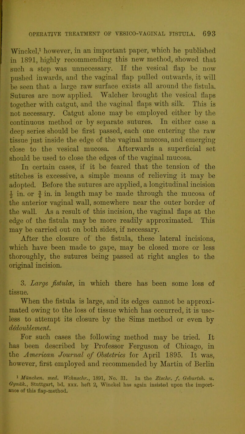 Winckel,1 however, in an important paper, which he published in 1891, highly recommending this new method, showed that such a step was unnecessary. If the vesical flap be now pushed inwards, and the vaginal flap pulled outwards, it will be seen that a large raw surface exists all around the fistula. Sutures are now applied. Walcher brought the vesical flaps together with catgut, and the vaginal flaps with silk. This is not necessary. Catgut alone may be employed either by the continuous method or by separate sutures. In either case a deep series should be first passed, each one entering the raw tissue just inside the edge of the vaginal mucosa, and emerging close to the vesical mucosa. Afterwards a superficial set should be used to close the edges of the vaginal mucosa. In certain cases, if it be feared that the tension of the stitches is excessive, a simple means of relieving it may be adopted. Before the sutures are applied, a longitudinal incision \ in. or | in. in length may be made through the mucosa of the anterior vaginal wall, somewhere near the outer border of the wall. As a result of this incision, the vaginal flaps at the edge of the fistula may be more readily approximated. This may be carried out on both sides, if necessary. After the closure of the fistula, these lateral incisions, which have been made to gape, may be closed more or less thoroughly, the sutures being passed at right angles to the original incision. 3. Large fistulce, in which there has been some loss of tissue. When the fistula is large, and its edges cannot be approxi- mated owing to the loss of tissue which has occurred, it is use- less to attempt its closure by the Sims method or even by <Udoublement. For such cases the following method may be tried. It has been described by Professor Ferguson of Chicago, in the American Journal of Obstetrics for April 1895. It was, however, first employed and recommended by Martin of Berlin 1 Miinchen. med. Wchnschr., 1891, No. 31. In the Ztschr. f, Geburtsh. u. Gyniik., Stuttgart, bd. xxx. heft 2, Winckel has again insisted upon the import- ance of this flap-method.