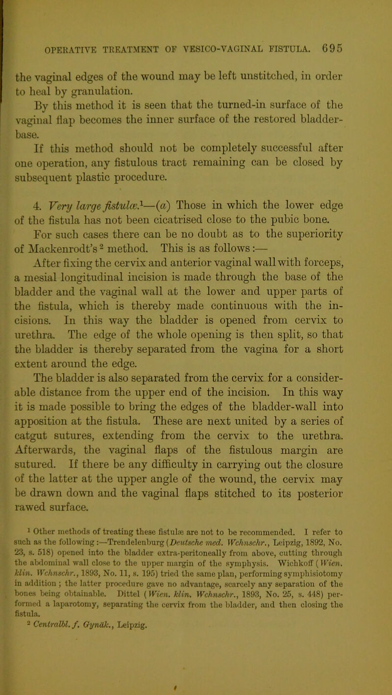 the vaginal edges of the wound may be left unstitched, in order to heal by granulation. By this method it is seen that the turned-in surface of the vaginal Hap becomes the inner surface of the restored bladder- base. If this method should not be completely successful after one operation, any fistulous tract remaining can be closed by subsequent plastic procedure. 4. Very large fistula;.1—(a) Those in which the lower edge of the fistula has not been cicatrised close to the pubic bone. For such cases there can be no doubt as to the superiority of Mackenrodt’s 2 method. This is as follows:— After fixing the cervix and anterior vaginal wall with forceps, a mesial longitudinal incision is made through the base of the bladder and the vaginal wall at the lower and upper parts of the fistula, which is thereby made continuous with the in- cisions. In this way the bladder is opened from cervix to urethra. The edge of the whole opening is then split, so that the bladder is thereby separated from the vagina for a short extent around the edge. The bladder is also separated from the cervix for a consider- able distance from the upper end of the incision. In tills way it is made possible to bring the edges of the bladder-wall into apposition at the fistula. These are next united by a series of catgut sutures, extending from the cervix to the urethra. Afterwards, the vaginal flaps of the fistulous margin are sutured. If there be any difficulty in carrying out the closure of the latter at the upper angle of the wound, the cervix may be drawn down and the vaginal flaps stitched to its posterior rawed surface. 1 Other methods of treating these fistul® are not to be recommended. I refer to such as the following:—Trendelenburg (Deutsche med. Wchnsclir., Leipzig, 1892, No. 23, s. 518) opened into the bladder extra-peritoneally from above, cutting through the abdominal wall close to the upper margin of the symphysis. Wichkoff ( Wien, klin. Wchnschr., 1893, No. 11, s. 195) tried the same plan, performing symphisiotomy in addition ; the latter procedure gave no advantage, scarcely any separation of the bones being obtainable. Dittel ( Wien. klin. Wchnschr., 1893, No. 25, s. 448) per- formed a laparotomy, separating the cervix from the bladder, and then closing the fistula. 2 Cenlralbl. f. Oyndk., Leipzig.