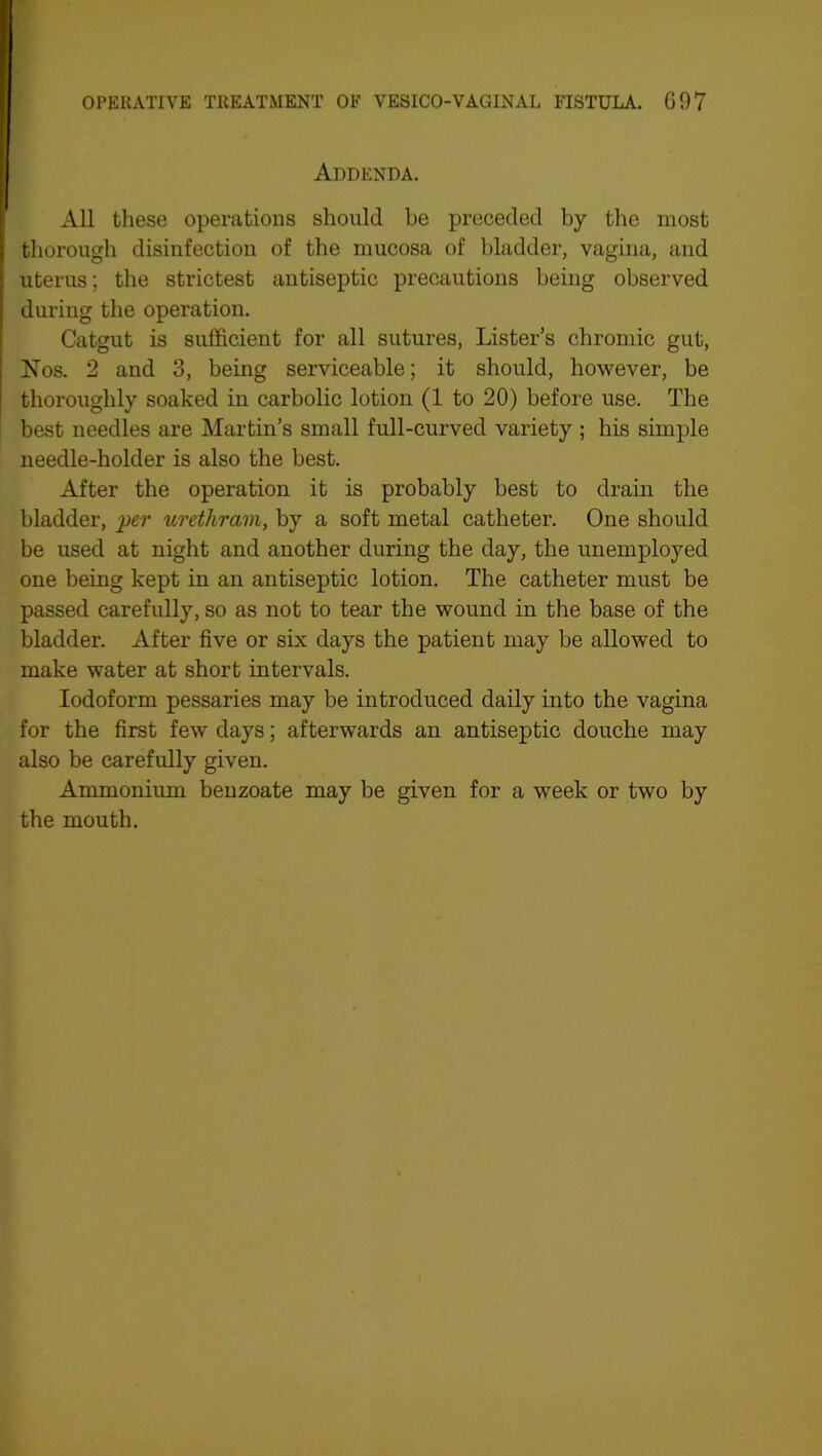 Addenda. All these operations should he preceded by the most thorough disinfection of the mucosa of bladder, vagina, and uterus; the strictest antiseptic precautions being observed during the operation. Catgut is sufficient for all sutures, Lister’s chromic gut, Nos. 2 and 3, being serviceable; it should, however, be thoroughly soaked in carbolic lotion (1 to 20) before use. The best needles are Martin’s small full-curved variety ; his simple needle-holder is also the best. After the operation it is probably best to drain the bladder, per urethram, by a soft metal catheter. One should be used at night and another during the day, the unemployed one being kept in an antiseptic lotion. The catheter must be passed carefully, so as not to tear the wound in the base of the bladder. After five or six days the patient may be allowed to make water at short intervals. Iodoform pessaries may be introduced daily into the vagina for the first few days; afterwards an antiseptic douche may also be carefully given. Ammonium benzoate may be given for a week or two by the mouth.