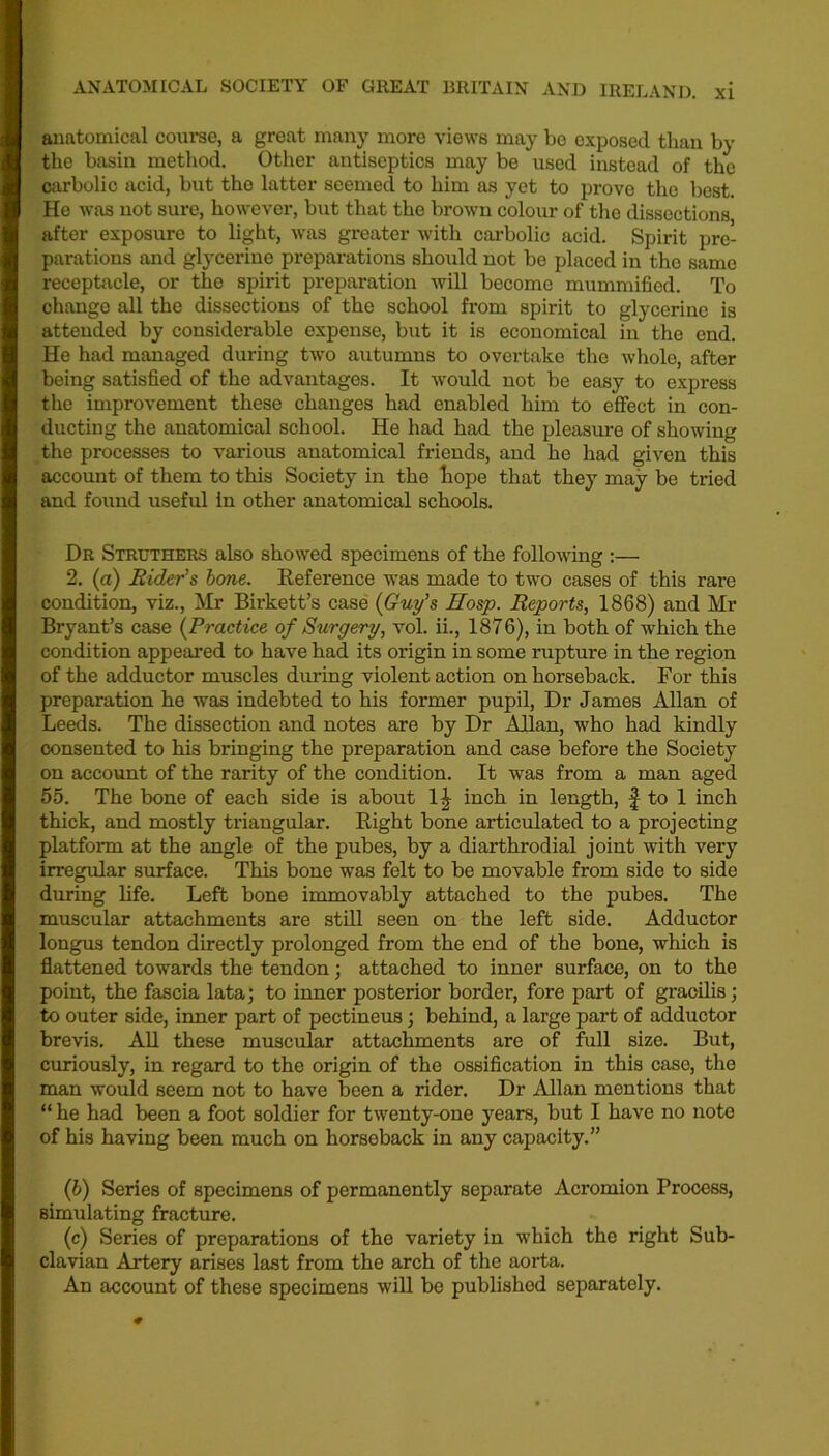 anatomical course, a great many more views may be exposed than by the basin method. Other antiseptics may be used instead of the carbolic acid, but the latter seemed to him as yet to prove the best. He was not sure, however, but that the brown colour of the dissections after exposure to light, was greater with carbolic acid. Spirit pre- parations and glycerine preparations should not be placed in the same receptacle, or the spirit preparation will become mummified. To change all the dissections of tho school from spirit to glycerine is attended by considerable expense, but it is economical in the end. He had managed during two autumns to overtake the whole, after being satisfied of the advantages. It would not be easy to express the improvement these changes had enabled him to effect in con- ducting the anatomical school. He had had the pleasure of showing the processes to various anatomical friends, and he had given this account of them to this Society in the hope that they may be tried and found useful in other anatomical schools. Dr Strothers also showed specimens of the following :— 2. (a) Rider’s bone. Reference was made to two cases of this rare condition, viz., Mr Birkett’s case (Guy’s Hosp. Reports, 1868) and Mr Bryant’s case (Practice of Surgery, vol. ii., 1876), in both of which the condition appeared to have had its origin in some rupture in the region of the adductor muscles during violent action on horseback. For this preparation he was indebted to his former pupil, Dr James Allan of Leeds. The dissection and notes are by Dr Allan, who had kindly consented to his bringing the preparation and case before the Society on account of the rarity of the condition. It was from a man aged 55. The bone of each side is about 1^ inch in length, f to 1 inch thick, and mostly triangular. Right bone articulated to a projecting platform at the angle of the pubes, by a diarthrodial joint with very irregular surface. This bone was felt to be movable from side to side during life. Left bone immovably attached to the pubes. The muscular attachments are still seen on the left side. Adductor longus tendon directly prolonged from the end of the bone, which is flattened towards the tendon; attached to inner surface, on to the point, the fascia lata; to inner posterior border, fore part of gracilis; to outer side, inner part of pectineus; behind, a large part of adductor brevis. All these muscular attachments are of full size. But, curiously, in regard to the origin of the ossification in this case, the man would seem not to have been a rider. Dr Allan mentions that “ he had been a foot soldier for twenty-one years, but I have no note of his having been much on horsoback in any capacity.” (b) Series of specimens of permanently separate Acromion Process, simulating fracture. (c) Series of preparations of the variety in which the right Sub- clavian Artery arises last from the arch of the aorta. An account of these specimens will be published separately.