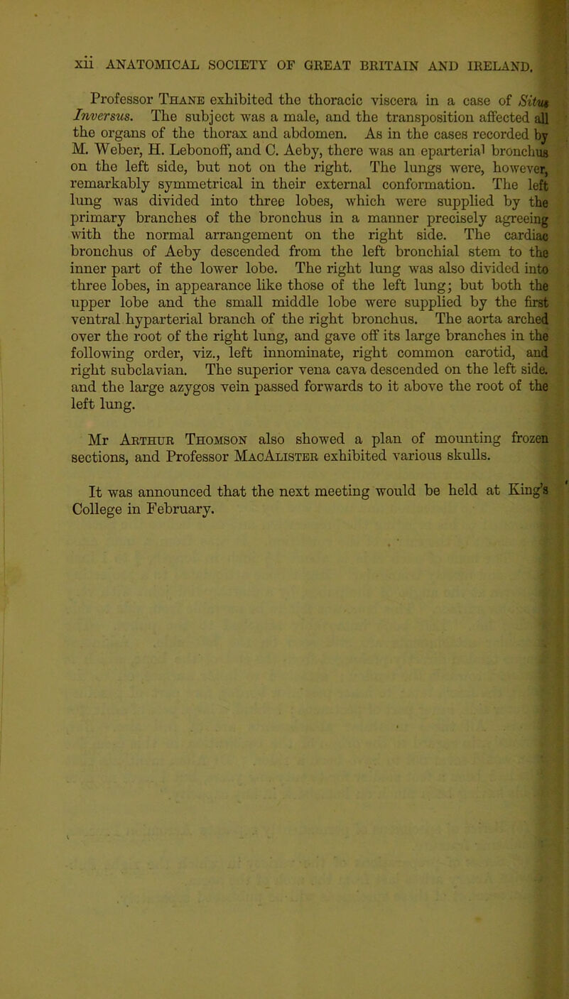 Professor Thane exhibited the thoracic viscera in a case of Situ# Inversus. The subject was a male, and the transposition affected all the organs of the thorax and abdomen. As in the cases recorded by M. Weber, H. Lebonoff, and C. Aeby, there was an eparterial bronchus on the left side, but not on the right. The lungs were, however, remarkably symmetrical in their external conformation. The left lung was divided into three lobes, which were supplied by the primary branches of the bronchus in a manner precisely agreeing with the normal arrangement on the right side. The cardiac bronchus of Aeby descended from the left bronchial stem to the inner part of the lower lobe. The right lung was also divided into three lobes, in appearance like those of the left lung; but both the upper lobe and the small middle lobe were supplied by the first ventral hyparterial branch of the right bronchus. The aorta arched over the root of the right lung, and gave off its large branches in the following order, viz., left innominate, right common carotid, and right subclavian. The superior vena cava descended on the left side, and the large azygos vein passed forwards to it above the root of the left lung. Mr Arthur Thomson also showed a plan of mounting frozen sections, and Professor MacAlister exhibited various skulls. It was announced that the next meeting would be held at King’s College in February.