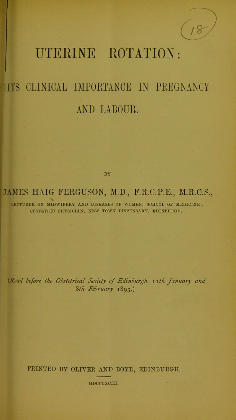 ITS CLINICAL IMPORTANCE IN PREGNANCY ANI) LABOUR, BY : JAMES HAIG FERGUSON, M.D, F.R.C.P.E., M.R.C.S., V LECTURER ON MIDWIFERY AND DISEASES OF WOMEN, SCHOOL OF MEDICINE ; OBSTETRIC PHYSICIAN, NEW TOWN DISPENSARY, EDINBURGH. (Read before the Obstetrical Society of Edinburgh, n th January and 8th February 1893.) PRINTED BY OLIVER AND BOYD, EDINBURGH. MDCCCXCIII.