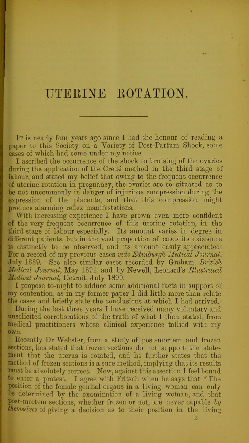 It is nearly four years ago since I had the honour of reading a paper to this Society on a Variety of Post-Partum Shock, some cases of which had come under my notice. I ascribed the occurrence of the shock to bruising of the ovaries during the application of the Credd method in the third stage of labour, and stated my belief that owing to the frequent occurrence of uterine rotation in pregnancy, the ovaries are so situated as to be not uncommonly in danger of injurious compression during the expression of the placenta, and that this compression might produce alarming reflex manifestations. With increasing experience I have grown even more confident of the very frequent occurrence of this uterine rotation, in the third stage of labour especially. Its amount varies in degree in different patients, but in the vast proportion of cases its existence is distinctly to be observed, and its amount easily appreciated. For a record of my previous cases vide Edinburgh Medical Journal, July 1889. See also similar cases recorded by Graham, British Medical Journal, May 1891, and by Newell, Leonard’s Illustrated Medical Journal, Detroit, July 1890. I propose to-night to adduce some additional facts in support of my contention, as in my former paper I did little more than relate the cases and briefly state the conclusions at which I had arrived. During the last three years I have received many voluntary and unsolicited corroborations of the truth of what I then stated, from medical practitioners whose clinical experience tallied with my own. Recently Dr Webster, from a study of post-mortem and frozen sections, has stated that frozen sections do not support the state- ment that the uterus is rotated, and he further states that the method of frozen sections is a sure method, implying that its results must be absolutely correct. Now, against this assertion I feel bound to enter a protest. I agree with Fritsch when he says that “ The position of the female genital organs in a living woman can only be determined by the examination of a living woman, and that post-mortem sections, whether frozen or not, are never capable by themselves of giving a decision as to their position in the living B