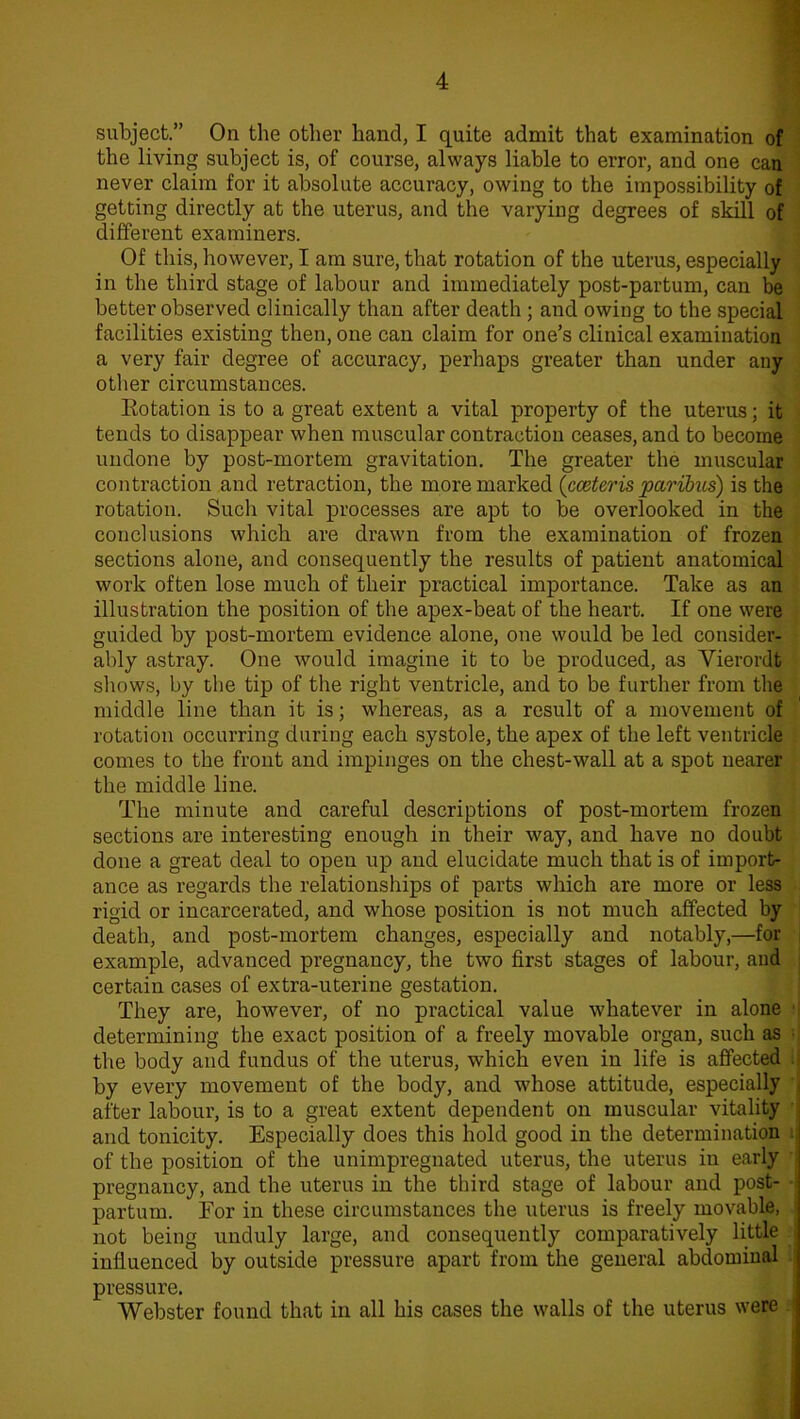 subject.” On the other hand, I quite admit that examination of the living subject is, of course, always liable to error, and one can never claim for it absolute accuracy, owing to the impossibility of getting directly at the uterus, and the varying degrees of skill of different examiners. Of this, however, I am sure, that rotation of the uterus, especially in the third stage of labour and immediately post-partum, can be better observed clinically than after death ; and owing to the special facilities existing then, one can claim for one’s clinical examination a very fair degree of accuracy, perhaps greater than under any other circumstances. Rotation is to a great extent a vital property of the uterus; it tends to disappear when muscular contraction ceases, and to become undone by post-mortem gravitation. The greater the muscular contraction and retraction, the more marked (cceteris paribus) is the rotation. Such vital processes are apt to be overlooked in the conclusions which are drawn from the examination of frozen sections alone, and consequently the results of patient anatomical work often lose much of their practical importance. Take as an illustration the position of the apex-beat of the heart. If one were guided by post-mortem evidence alone, one would be led consider- ably astray. One would imagine it to be produced, as Vierordt shows, by the tip of the right ventricle, and to be further from the middle line than it is; whereas, as a result of a movement of rotation occurring during each systole, the apex of the left ventricle comes to the front and impinges on the chest-wall at a spot nearer the middle line. The minute and careful descriptions of post-mortem frozen sections are interesting enough in their way, and have no doubt done a great deal to open up and elucidate much that is of import- ance as regards the relationships of parts which are more or less rigid or incarcerated, and whose position is not much affected by death, and post-mortem changes, especially and notably,—for example, advanced pregnancy, the two first stages of labour, and certain cases of extra-uterine gestation. They are, however, of no practical value whatever in alone determining the exact position of a freely movable organ, such as the body and fundus of the uterus, which even in life is affected by every movement of the body, and whose attitude, especially after labour, is to a great extent dependent on muscular vitality and tonicity. Especially does this hold good in the determination of the position of the unimpregnated uterus, the uterus in early pregnancy, and the uterus in the third stage of labour and post- partum. For in these circumstances the uterus is freely movable, not being unduly large, and consequently comparatively little influenced by outside pressure apart from the general abdominal pressure. Webster found that in all his cases the walls of the uterus were
