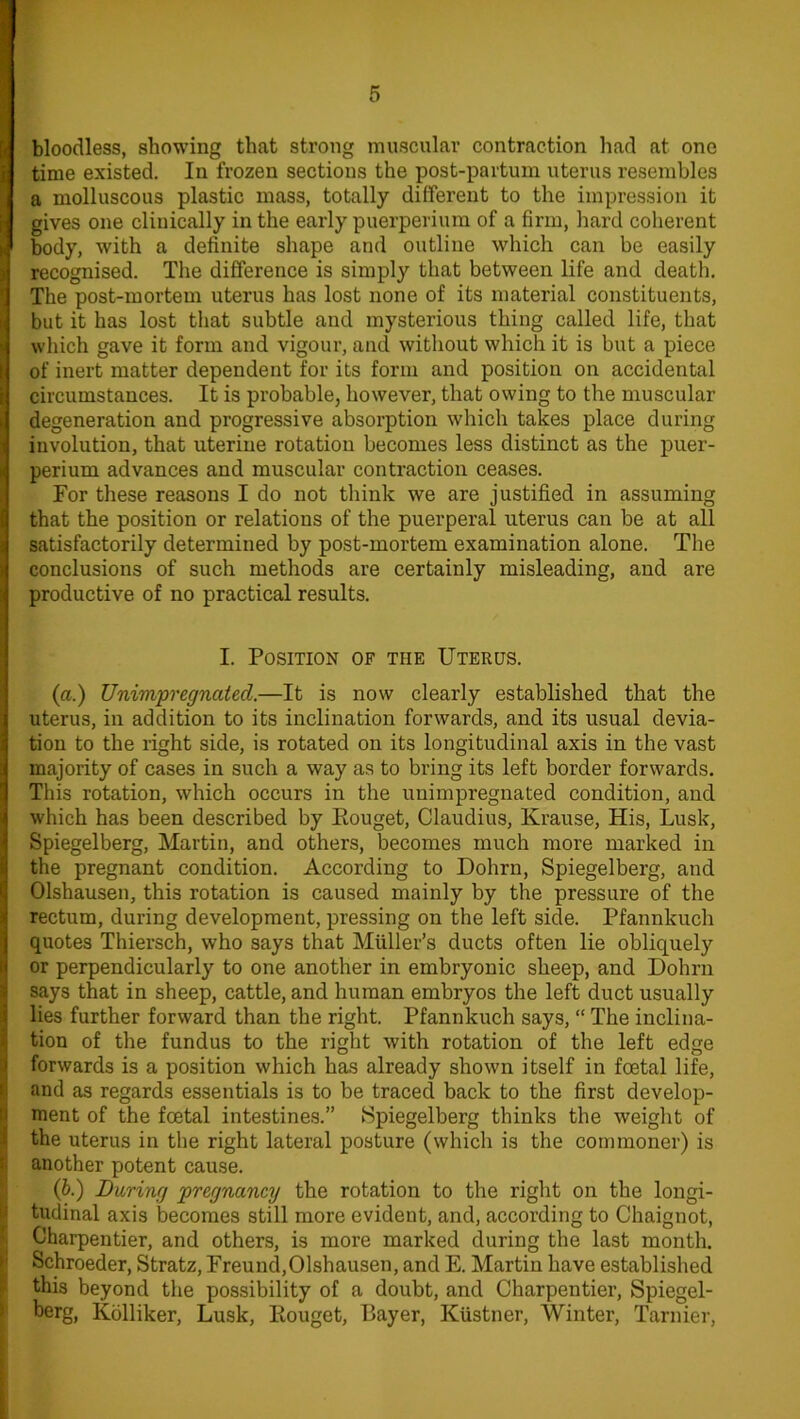 bloodless, showing that strong muscular contraction had at one time existed. In frozen sections the post-partum uterus resembles a molluscous plastic mass, totally different to the impression it gives one clinically in the early puerperium of a firm, hard coherent body, with a definite shape and outline which can be easily recognised. The difference is simply that between life and death. The post-mortem uterus has lost none of its material constituents, but it has lost that subtle and mysterious thing called life, that which gave it form and vigour, and without which it is but a piece of inert matter dependent for its form and position on accidental circumstances. It is probable, however, that owing to the muscular degeneration and progressive absorption which takes place during involution, that uterine rotation becomes less distinct as the puer- perium advances and muscular contraction ceases. For these reasons I do not think we are justified in assuming that the position or relations of the puerperal uterus can be at all satisfactorily determined by post-mortem examination alone. The conclusions of such methods are certainly misleading, and are productive of no practical results. I. Position of the Uterus. (a.) Unimpregnated.—It is now clearly established that the uterus, in addition to its inclination forwards, and its usual devia- tion to the right side, is rotated on its longitudinal axis in the vast majority of cases in such a way as to bring its left border forwards. This rotation, which occurs in the unimpregnated condition, and which has been described by Eouget, Claudius, Krause, His, Lusk, Spiegelberg, Martin, and others, becomes much more marked in the pregnant condition. According to Dohrn, Spiegelberg, and Olshausen, this rotation is caused mainly by the pressure of the rectum, during development, pressing on the left side. Pfannkuch quotes Thiersch, who says that Muller’s ducts often lie obliquely or perpendicularly to one another in embryonic sheep, and Dohrn says that in sheep, cattle, and human embryos the left duct usually lies further forward than the right. Pfannkuch says, “ The inclina- tion of the fundus to the right with rotation of the left edqe forwards is a position which has already shown itself in foetal life, and as regards essentials is to be traced back to the first develop- Sment of the foetal intestines.” Spiegelberg thinks the weight of the uterus in the right lateral posture (which is the commoner) is another potent cause. (b•) Daring pregnancy the rotation to the right on the longi- tudinal axis becomes still more evident, and, according to Chaignot, Charpentier, and others, is more marked during the last month. Schroeder, Stratz, Freund,Olshausen, and E. Martin have established this beyond the possibility of a doubt, and Charpentier, Spiegel- berg, Kolliker, Lusk, Eouget, Bayer, Kiistner, Winter, Tarnier,