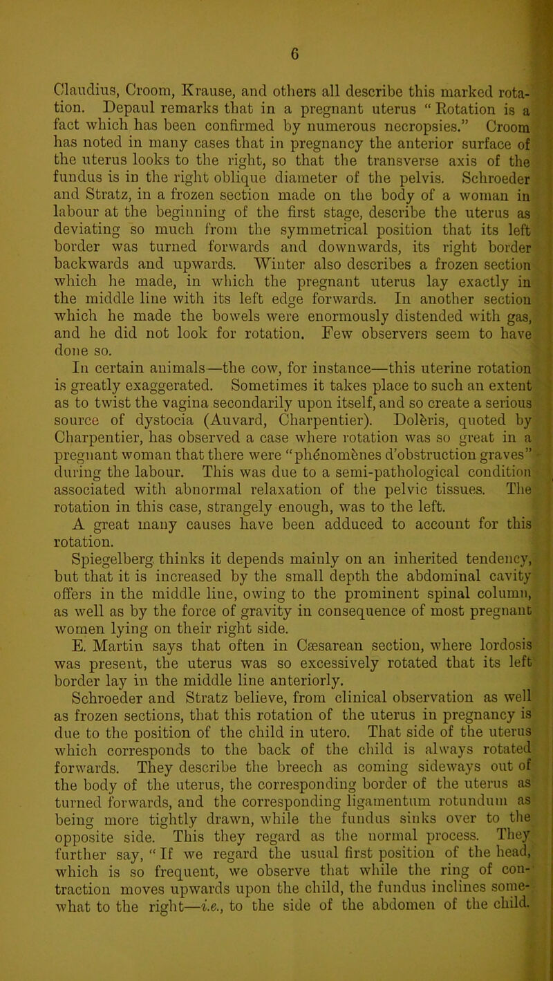 Claudius, Groom, Krause, and others all describe this marked rota- tion. Depaul remarks that in a pregnant uterus “ Rotation is a fact which has been confirmed by numerous necropsies.” Groom has noted in many cases that in pregnancy the anterior surface of the uterus looks to the right, so that the transverse axis of the fundus is in the right oblique diameter of the pelvis. Schroeder and Stratz, in a frozen section made on the body of a woman in labour at the beginning of the first stage, describe the uterus as deviating so much from the symmetrical position that its left border was turned forwards and downwards, its right border backwards and upwards. Winter also describes a frozen section which he made, in which the pregnant uterus lay exactly in the middle line with its left edge forwards. In another section which he made the bowels were enormously distended with gas, and he did not look for rotation. Few observers seem to have done so. In certain animals—the cow, for instance—this uterine rotation is greatly exaggerated. Sometimes it takes place to such an extent as to twist the vagina secondarily upon itself, and so create a serious source of dystocia (Auvard, Charpentier). Dolbris, quoted by Charpentier, has observed a case where rotation was so great in a pregnant woman that there were “phdnomhnes d’obstruction graves” * during the labour. This was due to a semi-pathological condition! associated with abnormal relaxation of the pelvic tissues. The rotation in this case, strangely enough, was to the left. A great many causes have been adduced to account for this rotation. Spiegelberg thinks it depends mainly on an inherited tendency, but that it is increased by the small depth the abdominal cavity offers in the middle line, owing to the prominent spinal column, as well as by the force of gravity in consequence of most pregnant women lying on their right side. E. Martin says that often in Caesarean section, where lordosis was present, the uterus was so excessively rotated that its left border lay in the middle line anteriorly. Schroeder and Stratz believe, from clinical observation as well as frozen sections, that this rotation of the uterus in pregnancy is due to the position of the child in utero. That side of the uterus which corresponds to the back of the child is always rotated forwards. They describe the breech as coming sideways out of the body of the uterus, the corresponding border of the uterus as turned forwards, and the corresponding ligamentum rotundum as being more tightly drawn, while the fundus sinks over to the opposite side. This they regard as the normal process. They further say, “ If we regard the usual first position of the head, which is so frequent, we observe that while the ring of con- traction moves upwards upon the child, the fundus inclines some- what to the right—i.e., to the side of the abdomen of the child.